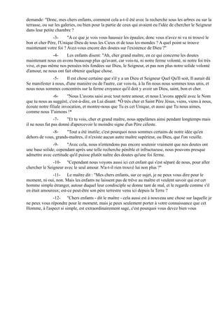 demande: "Donc, mes chers enfants, comment cela a-t-il été avec la recherche sous les arbres ou sur la
terrasse, ou sur les galeries, ou bien pour la partie de ceux qui avaient eu l'idée de chercher le Seigneur
dans leur petite chambre ?
               -3-     "A ce que je vois vous haussez les épaules; donc vous n'avez ni vu ni trouvé le
bon et cher Père, l'Unique Dieu de tous les Cieux et de tous les mondes ? A quel point se trouve
maintenant votre foi ? Avez-vous encore des doutes sur l'existence de Dieu ?"
               -4-    Les enfants disent: "Ah, cher grand maître, en ce qui concerne les doutes
maintenant nous en avons beaucoup plus qu'avant, car vois-tu, ni notre ferme volonté, ni notre foi très
vive, et pas même nos pensées très fondées sur Dieu, le Seigneur, et pas non plus notre solide volonté
d'amour, ne nous ont fait obtenir quelque chose.
              -5-     Il est chose certaine que s'il y a un Dieu et Seigneur Quel Qu'Il soit, Il aurait dû
Se manifester à nous, d'une manière ou de l'autre, car vois-tu, à la fin nous nous sommes tous unis, et
nous nous sommes concentrés sur la ferme croyance qu'il doit y avoir un Dieu, saint, bon et cher.
               -6-      "Nous L'avons saisi avec tout notre amour, et nous L'avons appelé avec le Nom
que tu nous as suggéré, c'est-à-dire, en Lui disant: *Ô très cher et Saint Père Jésus, viens, viens à nous,
écoute notre filiale invocation, et montre-nous que Tu es cet Unique, et aussi que Tu nous aimes,
comme nous T'aimons !*
                -7-    "Et tu vois, cher et grand maître, nous appelâmes ainsi pendant longtemps mais
il ne nous fut pas donné d'apercevoir le moindre signe d'un Père céleste.
              -8-     "Tout a été inutile; c'est pourquoi nous sommes certains de notre idée qu'en
dehors de vous, grands-maîtres, il n'existe aucun autre maître supérieur, ou Dieu, que l'on veuille.
               -9-    "Avec cela, nous n'entendons pas encore soutenir vraiment que nos doutes ont
une base solide; cependant après une telle recherche pénible et infructueuse, nous pouvons presque
admettre avec certitude qu'il puisse plutôt naître des doutes qu'une foi ferme.
               -10- "Cependant nous voyons aussi ici cet enfant qui s'est séparé de nous, pour aller
chercher le Seigneur avec le seul amour. N'a-t-il rien trouvé lui non plus ?"
              -11- Le maître dit : "Mes chers enfants, sur ce sujet, je ne peux vous dire pour le
moment, ni oui, non. Mais les enfants ne laissent pas de trêve au maître et veulent savoir qui est cet
homme simple étranger, autour duquel leur condisciple se donne tant de mal, et le regarde comme s'il
en était amoureux; est-ce peut-être son père terrestre venu ici depuis la Terre ?
              -12- "Chers enfants - dit le maître - cela aussi est à nouveau une chose sur laquelle je
ne peux vous répondre pour le moment, mais je peux seulement porter à votre connaissance que cet
Homme, à l'aspect si simple, est extraordinairement sage, c'est pourquoi vous devez bien vous
 