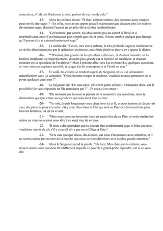 concentrer, s'Il devait S'adresser à vous, parlant de ceci ou de cela."
               -13- Alors les enfants disent: "Ô cher, éminent maître, des hommes aussi simples
peuvent-ils être sages ? - En effet, nous avons appris jusqu'à maintenant que d'autant plus les maîtres
deviennent sages, d'autant l'aspect en est plus élevé et plus resplendissant.
                -14- "Cet homme, par contre, n'a absolument pas un aspect si élevé et si
resplendissant, mais il est beaucoup plus simple que toi; et donc, il nous semble quelque peu étrange
qu’il puisse être si extraordinairement sage."
               -15- Le maître dit: "Certes, mes chers enfants, la très profonde sagesse intérieure ne
se révèle absolument pas par la splendeur extérieure, mais bien plutôt se trouve en vigueur le dicton:
               -16- "*D'autant plus grande est la splendeur extérieure, et d'autant moindre est la
lumière intérieure; et respectivement, d'autant plus grande est la lumière de l'intérieur, et d'autant
moindre est la splendeur de l'extérieur.* Mais à présent allez vers Lui et posez-Lui quelques questions,
et vous vous persuaderez aussitôt, si ce que j'ai dit correspond à la Vérité ou non."
              -17- Et voilà, les enfants se rendent auprès du Seigneur, et ils Lui demandent
naturellement sans Le connaître: "Ô toi, homme simple et modeste, voudrais-tu nous permettre de te
poser quelques questions ?"
                -18- Le Seigneur dit: "De tout cœur, très chers petits enfants ! Demandez donc, car la
possibilité de vous répondre ne Me manquera pas !" - Et ceux-ci en retour :
            -19- "Du moment que tu nous as permis de te soumettre des questions, nous te
demandons quelque chose au sujet de ce qui nous tient tous à cœur.
              -20- "Tu vois, depuis longtemps nous cherchons ici et là, et nous tentons de découvrir
avec des preuves pour et contre, s'il y a un Dieu dans le Ciel qui soit un Père extrêmement bon pour
tous les hommes, où qu'ils vivent.
             -21- "Mais nous, nous ne trouvons trace en aucun lieu de ce Père, et notre maître lui-
même ne veut ou ne peut nous dire à ce sujet rien de sérieux.
              -22- "Il nous a dit cependant que tu devrais être extrêmement sage, si bien que nous
voudrions savoir de toi, s'il y a ou s'il n'y a pas un tel Dieu et Père !
              -23- "Si tu sais quelque chose, dis-le nous, car nous t'écouterons avec attention, et il
ne sortira même pas un mot de ta bouche que nous ne considérerions avec la plus grande attention."
             -24- Alors le Seigneur prend la parole: "Eh bien, Mes chers petits enfants, vous
m'avez soumis une question très difficile à laquelle Je pourrai à grand-peine répondre, car si Je vous
dis:
 