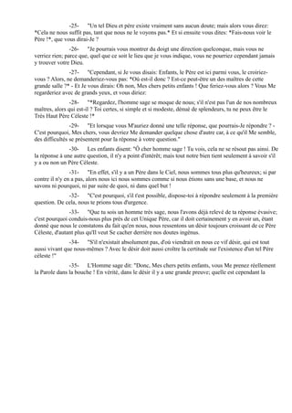 -25- "Un tel Dieu et père existe vraiment sans aucun doute; mais alors vous direz:
*Cela ne nous suffit pas, tant que nous ne le voyons pas.* Et si ensuite vous dites: *Fais-nous voir le
Père !*, que vous dirai-Je ?
                -26- "Je pourrais vous montrer du doigt une direction quelconque, mais vous ne
verriez rien; parce que, quel que ce soit le lieu que je vous indique, vous ne pourriez cependant jamais
y trouver votre Dieu.
               -27- "Cependant, si Je vous disais: Enfants, le Père est ici parmi vous, le croiriez-
vous ? Alors, ne demanderiez-vous pas: *Où est-il donc ? Est-ce peut-être un des maîtres de cette
grande salle ?* - Et Je vous dirais: Oh non, Mes chers petits enfants ! Que feriez-vous alors ? Vous Me
regarderiez avec de grands yeux, et vous diriez:
                -28- "*Regardez, l'homme sage se moque de nous; s'il n'est pas l'un de nos nombreux
maîtres, alors qui est-il ? Toi certes, si simple et si modeste, dénué de splendeurs, tu ne peux être le
Très Haut Père Céleste !*
                -29- "Et lorsque vous M'auriez donné une telle réponse, que pourrais-Je répondre ? -
C'est pourquoi, Mes chers, vous devriez Me demander quelque chose d'autre car, à ce qu'il Me semble,
des difficultés se présentent pour la réponse à votre question."
               -30- Les enfants disent: "Ô cher homme sage ! Tu vois, cela ne se résout pas ainsi. De
la réponse à une autre question, il n'y a point d'intérêt; mais tout notre bien tient seulement à savoir s'il
y a ou non un Père Céleste.
                -31- "En effet, s'il y a un Père dans le Ciel, nous sommes tous plus qu'heureux; si par
contre il n'y en a pas, alors nous ici nous sommes comme si nous étions sans une base, et nous ne
savons ni pourquoi, ni par suite de quoi, ni dans quel but !
              -32- "C'est pourquoi, s'il t'est possible, dispose-toi à répondre seulement à la première
question. De cela, nous te prions tous d'urgence.
               -33- "Que tu sois un homme très sage, nous l'avons déjà relevé de ta réponse évasive;
c'est pourquoi conduis-nous plus près de cet Unique Père, car il doit certainement y en avoir un, étant
donné que nous le constatons du fait qu'en nous, nous ressentons un désir toujours croissant de ce Père
Céleste, d'autant plus qu'Il veut Se cacher derrière nos doutes ingénus.
               -34- "S'il n'existait absolument pas, d'où viendrait en nous ce vif désir, qui est tout
aussi vivant que nous-mêmes ? Avec le désir doit aussi croître la certitude sur l'existence d'un tel Père
céleste !"
               -35- L'Homme sage dit: "Donc, Mes chers petits enfants, vous Me prenez réellement
la Parole dans la bouche ! En vérité, dans le désir il y a une grande preuve; quelle est cependant la
 