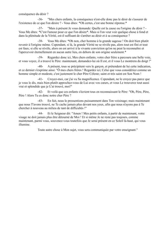 conséquence du désir ?
                -36- "Mes chers enfants, la conséquence n'est-elle donc pas le désir de s'assurer de
l'existence de ce que l'on désire ? - Vous dites: *Oh certes, c'est une bonne réponse.*
               -37- "Mais à présent Je vous demande: Quelle est la cause ou l'origine du désir ? -
Vous Me dites: *C'est l'amour pour ce que l'on désire*. Mais si l'on veut voir quelque chose à fond et
dans la plénitude de la Vérité, est-il suffisant de s'arrêter au désir et à sa conséquence ?
                 -38- Vous Me dites: *Oh non, cher homme à la grande sagesse ! On doit bien plutôt
revenir à l'origine même. Cependant, si là, la grande Vérité ne se révèle pas, alors tout est fini et tout
est faux; si elle se révèle, alors on est arrivé à la vivante conviction qu'on ne peut la reconnaître et
l'apercevoir éternellement en aucun autre lieu, en dehors de son origine seulement.*
               -39- Regardez donc ici, Mes chers enfants; votre cher frère a parcouru une belle voie,
et vous voyez, il a trouvé le Père: maintenant, demandez-lui où Il est, et il vous Le montrera du doigt !"
                -40- A présent, tous se précipitent vers le garçon, et prétendent de lui cette indication,
et ce dernier s'exprime ainsi: "Ô mes chers frères ! Regardez ici; Celui que vous considériez comme un
homme simple et modeste, c'est justement le cher Père Céleste; saint et très saint est Son Nom !
                -41- Croyez-moi, car j'ai vu Sa magnificence. Cependant, ne le croyez pas parce que
je vous le dis, mais bien plutôt approchez-vous de Lui avec vos cœurs, et vous Le trouverez tout aussi
vrai et splendide que je L'ai trouvé, moi!"
               -42- Et voilà que ces enfants s'écrient tous en reconnaissant le Père: "Oh, Père, Père,
Père ! Alors Tu es donc notre cher Père ?
              -43- En fait, nous le pressentions puissamment dans Ton voisinage; mais maintenant
que nous T'avons trouvé, ne Te cache jamais plus devant nos yeux, afin que nous n'ayons pas à Te
chercher à nouveau au milieu de tant de difficultés !"
               -44- Et le Seigneur dit: "Amen ! Mes petits enfants, à partir de maintenant, votre
visage ne doit jamais plus être détourné de Moi ! Et si même Je ne reste pas toujours, comme
maintenant, parmi vous, souvenez-vous toutefois que Je serai présent en ce Soleil là-haut, qui vous
illumine.
               Toute autre chose à Mon sujet, vous sera communiquée par votre enseignant."
 