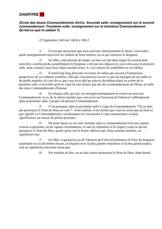 CHAPITRE 76

(Ecole des douze Commandements divins. Seconde salle: enseignement sur le second
commandement. Troisième salle: enseignement sur le troisième Commandement.
Qu'est-ce que le sabbat ?)


               -25 Septembre 1843-de 16h30 à 18h15


              -1-    Il n'est pas nécessaire que nous suivions ultérieurement la chose, c'est-à-dire,
quels enseignements reçoivent ces enfants de leurs maîtres, en ce qui concerne le Seigneur.
               -2-    En effet, cette période de temps, ou bien cet état dans lequel ils avaient pour
ainsi dire, comme perdu complètement le Seigneur, a été par eux dépassé et, avec cela aussi la première
salle, dont, comme vous l'avez déjà constaté avant, il y en a douze de semblables en cet édifice.
               -3-      Il serait trop long d'assister en toutes les salles qui suivent à l'instruction
progressive de ces enfants; toutefois, afin que vous puissiez savoir ce qui est enseigné en ces salles et
de quelle manière, je vous dis ce que vous avez déjà pu relever du tableau placé au centre de la
première salle, c'est-à-dire qu'il ne s'agit de rien d'autre que des dix commandements de Moïse, et enfin
des deux Commandements d'Amour.
              -4-      En chaque salle qui suit, est enseigné pratiquement et exercé un nouveau
Commandement, et ce, de la même manière que vous avez eu l'occasion de l'observer suffisamment
dans la première salle, à propos du premier Commandement.
                -5-   C'est pourquoi, dans la prochaine salle il s'agit du Commandement: *Tu ne dois
pas prononcer le Nom de Dieu en vain.* - Vous-mêmes, il est certain que vous ne savez pas au fond ce
que signifie ce Commandement; c'est pourquoi Je veux porter à votre connaissance sa juste
signification, au moyen de petites poussées.
                 -6- De toute façon, ici en cette seconde salle ce commandement n'est pas exposé
comme si personne, en de vagues circonstances, et sans la vénération et le respect voulu ne devait
prononcer le Nom de Dieu, quelle qu'en soit la forme: défense qui, d'une certaine manière, ne
signifierait rien.
                -7-      En effet, si quelqu'un est de l'opinion qu'il devrait prononcer le Nom du Seigneur
seulement en cas d'extrême besoin, et toujours avec la plus grande vénération et le plus grand respect,
cela ne signifierait rien autre sinon que:
               -8-     Par manière de dire, on ne doit jamais prononcer le Nom de Dieu, étant donné
 