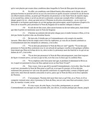 qu'ici sont placées par avance deux conditions dans lesquelles le Nom de Dieu peut être prononcé.
               -9-       En effet, ces conditions sont d'abord basées elles-mêmes sur le doute, de sorte
qu'aucun homme ne pourrait arriver en soi à la conviction en quelle occasion vraiment le cas de besoin
est effectivement extrême, au point qu'il fût permis de prononcer ce très Saint Nom de manière digne;
et en second lieu, même si un tel cas devait se présenter, comme par exemple d'être visiblement en
danger quant à la vie - chose qui peut arriver à l'homme en diverses circonstances - on en vient à se
demander si un homme quelconque en cet état quelque peu préoccupant, aurait la présence d'esprit et la
force de se recueillir, pour prononcer le Nom du Seigneur de la manière indiquée ci-dessus !
               -10- Si cela devait être exact, alors aucun homme ne devrait même prier, étant donné
que dans la prière on mentionne aussi le Nom du Seigneur.
                -11- L'homme au contraire devrait prier chaque jour et rendre honneur à Dieu, et il ne
doit pas limiter la prière à des cas d'extrême besoin.
              -12- De tout cela, il résulte que ce Commandement a été compris de manière
inexacte. Mais dans le but de couper court à tous les sophismes, je vous dis en résumé comment ce
Commandement doit être interprété en substance, c'est-à-dire:
               -13- *Tu ne dois pas prononcer le Nom de Dieu en vain* signifie: *Tu ne dois pas
prononcer le Nom de Dieu seulement avec le son articulé de quelques voyelles et de quelques syllabes;
étant donné que Dieu est la base de ta vie, alors tu dois Le prononcer aussi du fond de la vie qui est au-
dedans de toi*, c'est-à-dire:
              -14- *Tu ne dois pas prononcer le Nom de Dieu mécaniquement, mais bien toujours
de façon vivement active, car tout ce que tu fais, tu le fais avec la force que t'a conférée Dieu.
                -15- *Si tu emploies cette force pour mal agir, tu profanes évidemment le Divin en
toi, Lequel est justement la force de Dieu opérant en toi en Son Nom Vivant!*
               -16- Vous voyez, c'est ce que dit le second Commandement, c'est-à-dire: Que l'on doit
avant tout, reconnaître le Nom de Dieu pour ce qu'Il est, et en quoi Il consiste; et Il ne doit pas
seulement être prononcé en vain avec des paroles extérieures ou superficielles, comme n'importe quel
autre nom, mais bien de manière consciente et active, parce que le Nom de Dieu est la force opérante
de l'homme.
               -17- C'est pourquoi, l'homme doit aussi faire tout ce qu'il fait, en ce Nom; et s'il se
comporte vraiment ainsi, alors il prononce le Nom de Dieu, non en vain, mais bien activement, c'est-à-
dire, de manière vivante, en lui.
          -18- Et vous voyez, de cette façon, c'est-à-dire, pratiquement, ce second
Commandement est enseigné en cette seconde salle, aux élèves; et ensuite pratiqué par chacun, jusqu'à
 