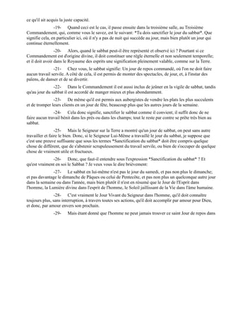 ce qu'il ait acquis la juste capacité.
                -19- Quand ceci est le cas, il passe ensuite dans la troisième salle, au Troisième
Commandement, qui, comme vous le savez, est le suivant: *Tu dois sanctifier le jour du sabbat*. Que
signifie cela, en particulier ici, où il n'y a pas de nuit qui succède au jour, mais bien plutôt un jour qui
continue éternellement.
                 -20- Alors, quand le sabbat peut-il être représenté et observé ici ? Pourtant si ce
Commandement est d'origine divine, il doit constituer une règle éternelle et non seulement temporelle;
et il doit avoir dans le Royaume des esprits une signification pleinement valable, comme sur la Terre.
               -21- Chez vous, le sabbat signifie: Un jour de repos commandé, où l'on ne doit faire
aucun travail servile. A côté de cela, il est permis de monter des spectacles, de jour, et, à l'instar des
païens, de danser et de se divertir.
               -22- Dans le Commandement il est aussi inclus de jeûner en la vigile de sabbat, tandis
qu'au jour du sabbat il est accordé de manger mieux et plus abondamment.
               -23- De même qu'il est permis aux aubergistes de vendre les plats les plus succulents
et de tromper leurs clients en un jour de fête, beaucoup plus que les autres jours de la semaine.
               -24- Cela donc signifie, sanctifier le sabbat comme il convient; il suffit donc de ne
faire aucun travail bénit dans les prés ou dans les champs; tout le reste par contre se prête très bien au
sabbat.
                 -25- Mais le Seigneur sur la Terre a montré qu'un jour de sabbat, on peut sans autre
travailler et faire le bien. Donc, si le Seigneur Lui-Même a travaillé le jour du sabbat, je suppose que
c'est une preuve suffisante que sous les termes *Sanctification du sabbat* doit être compris quelque
chose de différent, que de s'abstenir scrupuleusement du travail servile, ou bien de s'occuper de quelque
chose de vraiment utile et fructueux.
              -26- Donc, que faut-il entendre sous l'expression *Sanctification du sabbat* ? Et
qu'est vraiment en soi le Sabbat ? Je veux vous le dire brièvement:
              -27- Le sabbat en lui-même n'est pas le jour du samedi, et pas non plus le dimanche;
et pas davantage le dimanche de Pâques ou celui de Pentecôte, et pas non plus un quelconque autre jour
dans la semaine ou dans l'année, mais bien plutôt il n'est en résumé que le Jour de l'Esprit dans
l'homme, la Lumière divine dans l'esprit de l'homme, le Soleil jaillissant de la Vie dans l'âme humaine.
                -28- C'est vraiment le Jour Vivant du Seigneur dans l'homme, qu'il doit connaître
toujours plus, sans interruption, à travers toutes ses actions, qu'il doit accomplir par amour pour Dieu,
et donc, par amour envers son prochain.
                -29-    Mais étant donné que l'homme ne peut jamais trouver ce saint Jour de repos dans
 