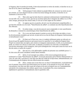 le Seigneur, dans le tumulte du monde, il doit nécessairement se retirer du monde, et chercher en soi, ce
Jour de la Vie, dans le saint Repos en Dieu.
              -30- Voilà pourquoi il était ordonné au peuple hébreu de consacrer au moins un jour
par semaine, au cours duquel il devait se retirer du remue-ménage du monde, et chercher en soi
seulement ce Jour de la Vie.
                -31- Mais cette sage loi était observée seulement extérieurement et matériellement, et,
sur une telle voie, on arriva si loin, que l'on ne reconnut même plus le Seigneur du sabbat, Lui, le Père
saint, lorsque, poussé par Son Amour infini, Il vint sur la Terre auprès de Ses enfants !
                -32- Je suppose que de ces paroles, devrait vous être pleinement compréhensible ce
qui doit être entendu avec les mots: *Sanctification du sabbat*, et comment une telle Sanctification doit
être effectuée.
             -33- En même temps, vous devriez pouvoir aussi comprendre si votre sanctification
du dimanche a vraiment les caractéristiques d'une Sanctification du sabbat...
               -34- Et si, avec une heure passée à assister au service divin dans une église, et avec
les divertissements mondains qui suivent, on peut arriver au Jour de Repos du Seigneur, intérieurement
et éternellement vivant ?
                -35- Si j'étais sur la Terre avec vous, je voudrais réellement mettre un riche prix en
faveur de qui fût capable de prouver qu'on peut trouver et sanctifier le vrai sabbat du Seigneur dans
l'Esprit en courant dans une église, puis ensuite en mangeant copieusement, et enfin, en se promenant à
pieds, en voiture ou à cheval, et entre autre, en dansant, en jouant et en s'enivrant, en échafaudant
souvent des mensonges et des tromperies, ainsi qu'en échangeant des visites pour casser du sucre sur le
dos des autres, et autres de ce genre !
               -36- Qui sait s'il y a des philosophes capables de présenter une semblable preuve ?....
Ici chez nous elle serait considérée comme fausse monnaie.
               -37- Qu'ici, il soit enseigné aux enfants, et fait exercer pratiquement par eux
seulement la vivante *Sanctification du sabbat*, il n'est pas nécessaire qu'on l'illustre ultérieurement; et
vous, de votre côté, vous pouvez vous faire une idée très solide de la façon dont, substantiellement, ces
Commandements du Seigneur doivent effectivement être compris.
                -38- Donc, comme nous avons fait avec ces deux Commandements, et précédemment
avec le premier, nous ferons aussi brièvement avec les autres, en les passant en revue tous, afin que
vous puissiez vous faire une idée exacte de la façon et du sens en lesquels tous ces Commandements
sont portés à la connaissance des enfants; quant à nous, la prochaine fois, nous examinerons
rapidement le quatrième Commandement, dans la quatrième salle.
 