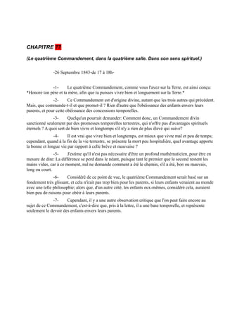 CHAPITRE 77

(Le quatrième Commandement, dans la quatrième salle. Dans son sens spirituel.)


               -26 Septembre 1843-de 17 à 18h-


             -1-      Le quatrième Commandement, comme vous l'avez sur la Terre, est ainsi conçu:
*Honore ton père et ta mère, afin que tu puisses vivre bien et longuement sur la Terre.*
               -2-      Ce Commandement est d'origine divine, autant que les trois autres qui précédent.
Mais, que commande-t-il et que promet-il ? Rien d'autre que l'obéissance des enfants envers leurs
parents, et pour cette obéissance des concessions temporelles.
               -3-      Quelqu'un pourrait demander: Comment donc, un Commandement divin
sanctionné seulement par des promesses temporelles terrestres, qui n'offre pas d'avantages spirituels
éternels ? A quoi sert de bien vivre et longtemps s'il n'y a rien de plus élevé qui suive?
               -4-     Il est vrai que vivre bien et longtemps, est mieux que vivre mal et peu de temps;
cependant, quand à la fin de la vie terrestre, se présente la mort peu hospitalière, quel avantage apporte
la bonne et longue vie par rapport à celle brève et mauvaise ?
               -5-     J'estime qu'il n'est pas nécessaire d'être un profond mathématicien, pour être en
mesure de dire: La différence se perd dans le néant, puisque tant le premier que le second restent les
mains vides, car à ce moment, nul ne demande comment a été le chemin, s'il a été, bon ou mauvais,
long ou court.
               -6-     Considéré de ce point de vue, le quatrième Commandement serait basé sur un
fondement très glissant, et cela n'irait pas trop bien pour les parents, si leurs enfants venaient au monde
avec une telle philosophie; alors que, d'un autre côté, les enfants eux-mêmes, considéré cela, auraient
bien peu de raisons pour obéir à leurs parents.
              -7-     Cependant, il y a une autre observation critique que l'on peut faire encore au
sujet de ce Commandement, c'est-à-dire que, pris à la lettre, il a une base temporelle, et représente
seulement le devoir des enfants envers leurs parents.
 