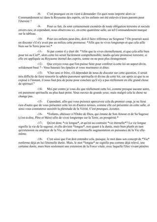 -8-   C'est pourquoi on en vient à demander: En quoi nous importe alors ce
Commandement ici dans le Royaume des esprits, où les enfants ont été enlevés à leurs parents pour
l'éternité ?
                -9-   Pour ce fait, ils sont certainement exonérés de toute obligation terrestre et sociale
envers eux; et cependant, nous observons ici, en cette quatrième salle, un tel Commandement marqué
sur le tableau.
                 -10- Pour ces enfants peut-être, doit-il faire référence au Seigneur ? On pourrait aussi
en discuter s'il n'y avait pas au milieu cette promesse: *Afin que tu vives longtemps et que cela aille
bien sur la Terre pour toi.*
                -11- Si par contre il y était dit: *Afin que tu vives éternellement, et que cela aille bien
pour toi au Ciel*, alors cette loi serait facilement compréhensible; tandis qu'une promesse terrestre, si
elle est appliquée au Royaume éternel des esprits, sonne on ne peut plus étrangement.
              -12- Que croyez-vous que l'on puisse faire pour conférer à cette loi un aspect divin,
solidement basé ? - Vous haussez les épaules et vous murmurez et dites:
                 -13- "Cher ami et frère, s'il dépendait de nous de discuter sur cette question, il serait
très difficile de faire ressortir la sphère purement spirituelle et divine de cette loi, car après ce que tu as
exposé à l'instant, il nous faut peu de peine pour conclure qu'il n'y a pas réellement en elle grand chose
de spirituel."
              -14- Moi par contre je vous dis que réellement cette loi, comme presque aucune autre,
est purement spirituelle au plus haut point. Vous ouvrez de grands yeux; mais malgré cela la chose ne
change pas.
               -15- Cependant, afin que vous puissiez apercevoir cela du premier coup, je ne ferai
rien d'autre que de vous présenter cette loi en d'autres termes, comme elle est présentée en cette salle, et
ainsi vous constaterez aussitôt la plénitude de la Vérité. C'est pourquoi, écoutez.
                -16- *Enfants, obéissez à l'Ordre de Dieu, qui émane de Son Amour et de Sa Sagesse
(c'est-à-dire, Père et Mère) afin de vivre longtemps sur la Terre, en prospérité.*
                -17- Qu'est donc *vie longue*, et qu'est au contraire *vie éternelle*? La vie longue
signifie la vie de la sagesse, et elle devient *longue*, non quant à la durée, mais bien plutôt en tant
qu'extension ou ampleur de la Vie, et dans une continuelle augmentation en puissance de la Vie elle-
même.
               -18- C'est ainsi que l'on doit entendre cela, puisque, le mot dans son concept de *Vie*
renferme déjà en lui l'éternelle durée. Mais, le mot *longue* ne signifie pas comme déjà relevé, une
certaine durée, mais bien seulement une extension de la Force vitale, avec laquelle l'être vivant pénètre
 