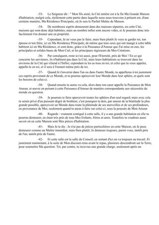 -33- Le Seigneur dit : " Mon fils aimé, la Cité entière est à la fin Ma Grande Maison
d'habitation; malgré cela, réellement cette partie dans laquelle nous nous trouvons à présent est, d'une
certaine manière, Ma Résidence Principale, où Je suis le Parfait Maître de Maison.
               -34- De nombreux esprits demeurent dans des maisons séparées, en cette Cité,
maisons qui sont donc déjà habitées; mais un nombre infini sont encore vides, et Je pourrais donc très
facilement t'en donner une en propriété.
                -35- Cependant, Je ne veux pas le faire, mais bien plutôt Je veux te garder toi, ton
épouse et ton frère, ici en Ma Résidence Principale; de même que tous ceux qui ont mangé à cette table
habitent ici en Ma Résidence, et sont donc, grâce à la Puissance d'Amour que J'ai mise en eux, les
principales et solides bases de Mon Ciel, et les principaux régisseurs de Mes Créations.
               -36- Par conséquent, reste ici toi aussi, pour l'Eternité, près de Moi ! En ce qui
concerne les serviteurs, ils n'habitent pas dans la Cité, mais leurs habitations se trouvent dans les
environs de la Cité qui s'étend à l'Infini; cependant tu les as tous en toi; et celui que tu veux appeler,
appelle-le en toi, et il sera à l'instant même près de toi.
               -37- Quand Je t'enverrai dans l'un ou dans l'autre Monde, tu appelleras à toi justement
ces esprits provenant de ce Monde, et tu pourras apercevoir leur Monde dans leur sphère, et quels sont
les besoins de celui-ci.
             -38- Quand ensuite tu auras vu cela, alors dans ton cœur appelle la Puissance de Mon
Amour, et œuvre en puisant à cette Puissance d'Amour de manière correspondante aux nécessités du
monde en question.
                -39- Je pourrais te faire apercevoir toutes les sphères d'un seul regard, mais avec cela
tu serais privé d'un puissant degré de bonheur; c'est pourquoi tu dois, par amour de ta béatitude la plus
grande possible, apercevoir un Monde dans toute la plénitude de ses merveilles et de ses profondeurs,
en provenance de Moi, seulement quand tu auras à faire sur celui-ci, sous la poussée de Mon Amour.
               -40- Regarde : vraiment contiguë à cette salle, il y a une grande habitation en elle tu
pourras demeurer, en étant très près de tous Mes Enfants, frères et amis. Toutefois tu voudrais aussi
savoir où en cette Maison sont Mes pièces d'habitation.
                -41- Mais Je te dis : Je n'ai pas de pièces particulières en cette Maison, où Je peux
demeurer comme un Maître immédiat, mais bien plutôt, Je demeure toujours, parmi vous, tantôt près
de l'un, tantôt près de l'autre.
              -42- Et cette salle est la salle du Conseil; en sortant d'ici on va toujours au travail. Et
justement maintenant, à la suite de Mon discours tenu avant le repas, plusieurs descendront sur la Terre,
pour soumettre Ma question. Toi, par contre, tu recevras une grande charge, seulement après un
 