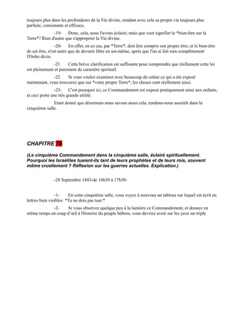 toujours plus dans les profondeurs de la Vie divine, rendant avec cela sa propre vie toujours plus
parfaite, consistante et efficace.
              -19- Donc, cela, nous l'avons éclairé; mais que veut signifier le *bien-être sur la
Terre*? Rien d'autre que s'approprier la Vie divine.
                -20- En effet, en ce cas, par *Terre*, doit être compris son propre être; et le bien-être
de cet être, n'est autre que de devenir libre en soi-même, après que l'on ai fait sien complètement
l'Ordre divin.
              -21     Cette brève clarification est suffisante pour comprendre que réellement cette loi
est pleinement et purement de caractère spirituel.
              -22     Si vous voulez examiner avec beaucoup de calme ce qui a été exposé
maintenant, vous trouverez que sur *votre propre Terre*, les choses sont réellement ainsi.
                -23- C'est pourquoi ici, ce Commandement est exposé pratiquement ainsi aux enfants,
et ceci porte une très grande utilité.
              Etant donné que désormais nous savons aussi cela, rendons-nous aussitôt dans la
cinquième salle.




CHAPITRE 78

(Le cinquième Commandement dans la cinquième salle, éclairé spirituellement.
Pourquoi les Israélites tuaient-ils tant de leurs prophètes et de leurs rois, souvent
même cruellement ? Réflexion sur les guerres actuelles. Explication.)


               -28 Septembre 1843-de 16h30 à 17h30-


                -1-     En cette cinquième salle, vous voyez à nouveau un tableau sur lequel est écrit en
lettres bien visibles: *Tu ne dois pas tuer.*
            -2-    Si vous observez quelque peu à la lumière ce Commandement, et donnez en
même temps un coup d’œil à l'histoire du peuple hébreu, vous devriez avoir sur les yeux un triple
 
