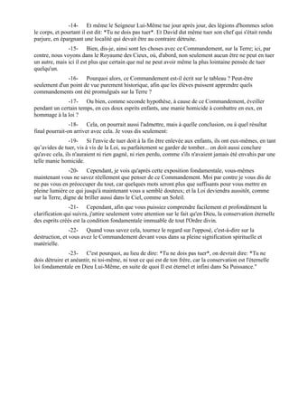 -14- Et même le Seigneur Lui-Même tue jour après jour, des légions d'hommes selon
le corps, et pourtant il est dit: *Tu ne dois pas tuer*. Et David dut même tuer son chef qui s'était rendu
parjure, en épargnant une localité qui devait être au contraire détruite.
               -15- Bien, dis-je, ainsi sont les choses avec ce Commandement, sur la Terre; ici, par
contre, nous voyons dans le Royaume des Cieux, où, d'abord, non seulement aucun être ne peut en tuer
un autre, mais ici il est plus que certain que nul ne peut avoir même la plus lointaine pensée de tuer
quelqu'un.
              -16- Pourquoi alors, ce Commandement est-il écrit sur le tableau ? Peut-être
seulement d'un point de vue purement historique, afin que les élèves puissent apprendre quels
commandements ont été promulgués sur la Terre ?
              -17- Ou bien, comme seconde hypothèse, à cause de ce Commandement, éveiller
pendant un certain temps, en ces doux esprits enfants, une manie homicide à combattre en eux, en
hommage à la loi ?
                -18- Cela, on pourrait aussi l'admettre, mais à quelle conclusion, ou à quel résultat
final pourrait-on arriver avec cela. Je vous dis seulement:
                -19- Si l'envie de tuer doit à la fin être enlevée aux enfants, ils ont eux-mêmes, en tant
qu’avides de tuer, vis à vis de la Loi, su parfaitement se garder de tomber... on doit aussi conclure
qu'avec cela, ils n'auraient ni rien gagné, ni rien perdu, comme s'ils n'avaient jamais été envahis par une
telle manie homicide.
                -20- Cependant, je vois qu'après cette exposition fondamentale, vous-mêmes
maintenant vous ne savez réellement que penser de ce Commandement. Moi par contre je vous dis de
ne pas vous en préoccuper du tout, car quelques mots seront plus que suffisants pour vous mettre en
pleine lumière ce qui jusqu'à maintenant vous a semblé douteux; et la Loi deviendra aussitôt, comme
sur la Terre, digne de briller aussi dans le Ciel, comme un Soleil.
                -21- Cependant, afin que vous puissiez comprendre facilement et profondément la
clarification qui suivra, j'attire seulement votre attention sur le fait qu'en Dieu, la conservation éternelle
des esprits créés est la condition fondamentale immuable de tout l'Ordre divin.
                -22- Quand vous savez cela, tournez le regard sur l'opposé, c'est-à-dire sur la
destruction, et vous avez le Commandement devant vous dans sa pleine signification spirituelle et
matérielle.
                -23- C'est pourquoi, au lieu de dire: *Tu ne dois pas tuer*, on devrait dire: *Tu ne
dois détruire et anéantir, ni toi-même, ni tout ce qui est de ton frère, car la conservation est l'éternelle
loi fondamentale en Dieu Lui-Même, en suite de quoi Il est éternel et infini dans Sa Puissance."
 