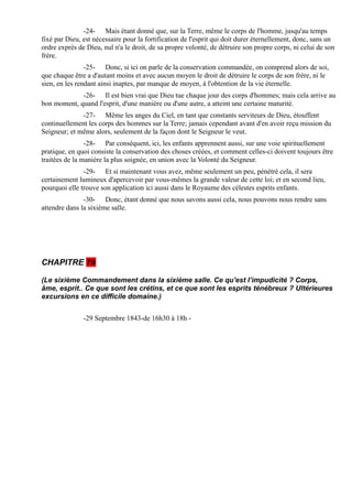 -24- Mais étant donné que, sur la Terre, même le corps de l'homme, jusqu'au temps
fixé par Dieu, est nécessaire pour la fortification de l'esprit qui doit durer éternellement, donc, sans un
ordre exprès de Dieu, nul n'a le droit, de sa propre volonté, de détruire son propre corps, ni celui de son
frère.
                -25- Donc, si ici on parle de la conservation commandée, on comprend alors de soi,
que chaque être a d'autant moins et avec aucun moyen le droit de détruire le corps de son frère, ni le
sien, en les rendant ainsi inaptes, par manque de moyen, à l'obtention de la vie éternelle.
             -26- Il est bien vrai que Dieu tue chaque jour des corps d'hommes; mais cela arrive au
bon moment, quand l'esprit, d'une manière ou d'une autre, a atteint une certaine maturité.
              -27- Même les anges du Ciel, en tant que constants serviteurs de Dieu, étouffent
continuellement les corps des hommes sur la Terre; jamais cependant avant d'en avoir reçu mission du
Seigneur; et même alors, seulement de la façon dont le Seigneur le veut.
                -28- Par conséquent, ici, les enfants apprennent aussi, sur une voie spirituellement
pratique, en quoi consiste la conservation des choses créées, et comment celles-ci doivent toujours être
traitées de la manière la plus soignée, en union avec la Volonté du Seigneur.
               -29- Et si maintenant vous avez, même seulement un peu, pénétré cela, il sera
certainement lumineux d'apercevoir par vous-mêmes la grande valeur de cette loi; et en second lieu,
pourquoi elle trouve son application ici aussi dans le Royaume des célestes esprits enfants.
               -30- Donc, étant donné que nous savons aussi cela, nous pouvons nous rendre sans
attendre dans la sixième salle.




CHAPITRE 79

(Le sixième Commandement dans la sixième salle. Ce qu'est l’impudicité ? Corps,
âme, esprit.. Ce que sont les crétins, et ce que sont les esprits ténébreux ? Ultérieures
excursions en ce difficile domaine.)


               -29 Septembre 1843-de 16h30 à 18h -
 