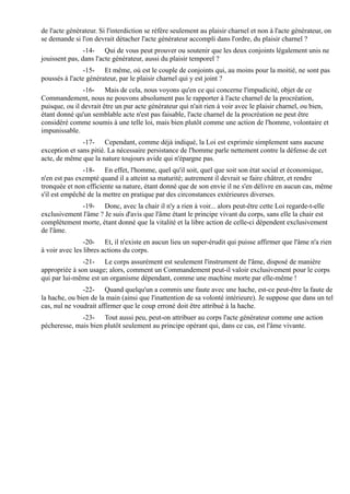 de l'acte générateur. Si l'interdiction se réfère seulement au plaisir charnel et non à l'acte générateur, on
se demande si l'on devrait détacher l'acte générateur accompli dans l'ordre, du plaisir charnel ?
                -14- Qui de vous peut prouver ou soutenir que les deux conjoints légalement unis ne
jouissent pas, dans l'acte générateur, aussi du plaisir temporel ?
                -15- Et même, où est le couple de conjoints qui, au moins pour la moitié, ne sont pas
poussés à l'acte générateur, par le plaisir charnel qui y est joint ?
               -16- Mais de cela, nous voyons qu'en ce qui concerne l'impudicité, objet de ce
Commandement, nous ne pouvons absolument pas le rapporter à l'acte charnel de la procréation,
puisque, ou il devrait être un pur acte générateur qui n'ait rien à voir avec le plaisir charnel, ou bien,
étant donné qu'un semblable acte n'est pas faisable, l'acte charnel de la procréation ne peut être
considéré comme soumis à une telle loi, mais bien plutôt comme une action de l'homme, volontaire et
impunissable.
               -17- Cependant, comme déjà indiqué, la Loi est exprimée simplement sans aucune
exception et sans pitié. La nécessaire persistance de l'homme parle nettement contre la défense de cet
acte, de même que la nature toujours avide qui n'épargne pas.
               -18- En effet, l'homme, quel qu'il soit, quel que soit son état social et économique,
n'en est pas exempté quand il a atteint sa maturité; autrement il devrait se faire châtrer, et rendre
tronquée et non efficiente sa nature, étant donné que de son envie il ne s'en délivre en aucun cas, même
s'il est empêché de la mettre en pratique par des circonstances extérieures diverses.
              -19- Donc, avec la chair il n'y a rien à voir... alors peut-être cette Loi regarde-t-elle
exclusivement l'âme ? Je suis d'avis que l'âme étant le principe vivant du corps, sans elle la chair est
complètement morte, étant donné que la vitalité et la libre action de celle-ci dépendent exclusivement
de l'âme.
                -20- Et, il n'existe en aucun lieu un super-érudit qui puisse affirmer que l'âme n'a rien
à voir avec les libres actions du corps.
               -21- Le corps assurément est seulement l'instrument de l'âme, disposé de manière
appropriée à son usage; alors, comment un Commandement peut-il valoir exclusivement pour le corps
qui par lui-même est un organisme dépendant, comme une machine morte par elle-même !
               -22- Quand quelqu'un a commis une faute avec une hache, est-ce peut-être la faute de
la hache, ou bien de la main (ainsi que l'inattention de sa volonté intérieure). Je suppose que dans un tel
cas, nul ne voudrait affirmer que le coup erroné doit être attribué à la hache.
              -23- Tout aussi peu, peut-on attribuer au corps l'acte générateur comme une action
pécheresse, mais bien plutôt seulement au principe opérant qui, dans ce cas, est l'âme vivante.
 