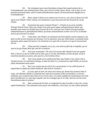 -24- Par conséquent aussi notre élucidation critique faite jusqu'à présent de ce
Commandement vaut seulement pour l'âme, qui à travers la chair, pense, désire, veut et agit; et c'est
pourquoi justement l'âme, selon le critère précédemment exposé, est nécessairement dégagée de ce
Commandement !
              -25- Donc, même si l'âme en un certain sens n'a rien à y voir; alors la chose ira-t-elle
mieux avec l'Esprit ? Nous voulons voir maintenant ce que nous pouvons tirer du point de vue de
l'Esprit.
               -26- En premier lieu qu'est vraiment l'Esprit ? - L'Esprit en soi est le véritable
Principe Vital de l'âme; l'âme sans l'Esprit n'est autre qu'un organe substantiellement éthéré, qui
possède certes toutes les facultés pour l'accueil de la Vie, mais qui sans l'Esprit n'est qu'un polype,
substantiellement et spirituellement éthéré, qui étend continuellement ses bras vers la Vie, et absorbe
tout ce qui convient à sa nature.
               -27- L'âme donc, sans l'Esprit, est seulement une force polaire muette (négative), qui
porte en elle un sens émoussé qui la pousse vers la saturation; mais qui, d'elle-même, ne possède aucun
jugement, grâce auquel elle puisse voir clairement avec quoi elle se rassasie et à quoi le rassasiement
lui sert.
                -28- L'âme peut être comparée, en ce cas, à un crétin au plein de sa stupidité, qui ne
sent en lui pas d'autre désir que celui de se rassasier.
               -29- Avec quoi et pourquoi ? De cela il n'a aucune idée. Quand il sent une grande
faim, il dévore ce qui lui tombe sous la main, que ce soit des immondices ou bien du pain, ou de la
nourriture destinée aux porcs; cela, pour lui, c'est la même chose.
                -30- Vous voyez quelle est la condition de l'âme sans l'esprit; et les crétins cités à
l'instant ont une vie seulement animique, et dans leur âme il y a seulement un esprit faible, ou souvent
même absolument aucun esprit.
               -31- Pour vous assurer que sur cela il n'y a aucun doute, il vous suffit de jeter un
regard dans le monde des esprits ténébreux. Que sont-ils vraiment ?
                -32- Ce sont, après la mort, des âmes survivantes qui, durant leur existence dans le
corps, ont tellement affaibli et comprimé leur esprit de la manière la plus inconsidérée, et souvent
méchante, que ce dernier dans l'état où il se trouve ainsi, est à peine capable de communiquer une toute
petite incitation de vie, mais dans laquelle, tous les avantages que la vie offre, doivent souvent rester
éternellement dans la coulisse !
               -33- Mais comment de tels êtres se comportent-ils dans l'au-delà, en face des vivants
esprits bienheureux ? Pas autrement sinon qu'en vrais imbéciles, c'est-à-dire, en vrais crétins spirituels;
 