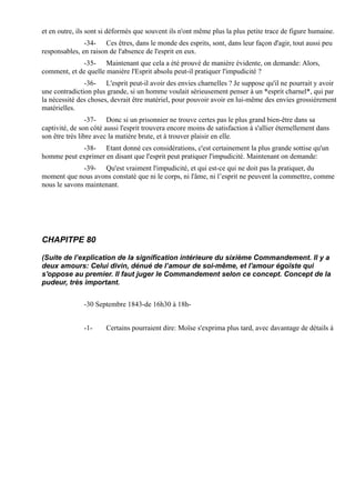 et en outre, ils sont si déformés que souvent ils n'ont même plus la plus petite trace de figure humaine.
               -34- Ces êtres, dans le monde des esprits, sont, dans leur façon d'agir, tout aussi peu
responsables, en raison de l'absence de l'esprit en eux.
             -35- Maintenant que cela a été prouvé de manière évidente, on demande: Alors,
comment, et de quelle manière l'Esprit absolu peut-il pratiquer l'impudicité ?
               -36- L'esprit peut-il avoir des envies charnelles ? Je suppose qu'il ne pourrait y avoir
une contradiction plus grande, si un homme voulait sérieusement penser à un *esprit charnel*, qui par
la nécessité des choses, devrait être matériel, pour pouvoir avoir en lui-même des envies grossièrement
matérielles.
                 -37- Donc si un prisonnier ne trouve certes pas le plus grand bien-être dans sa
captivité, de son côté aussi l'esprit trouvera encore moins de satisfaction à s'allier éternellement dans
son être très libre avec la matière brute, et à trouver plaisir en elle.
            -38- Etant donné ces considérations, c'est certainement la plus grande sottise qu'un
homme peut exprimer en disant que l'esprit peut pratiquer l'impudicité. Maintenant on demande:
              -39- Qu'est vraiment l'impudicité, et qui est-ce qui ne doit pas la pratiquer, du
moment que nous avons constaté que ni le corps, ni l'âme, ni l’esprit ne peuvent la commettre, comme
nous le savons maintenant.




CHAPITPE 80

(Suite de l’explication de la signification intérieure du sixième Commandement. Il y a
deux amours: Celui divin, dénué de l’amour de soi-même, et l'amour égoïste qui
s'oppose au premier. Il faut juger le Commandement selon ce concept. Concept de la
pudeur, très important.


               -30 Septembre 1843-de 16h30 à 18h-


               -1-     Certains pourraient dire: Moïse s'exprima plus tard, avec davantage de détails à
 