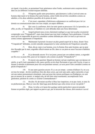 cet égard, c'est-à-dire, en permettant l'acte générateur selon l'ordre, seulement entre conjoints bénis;
dans un cas différent il restait toujours défendu.
                -2-     N'importe quelle autre procréation, spécialement si celle-ci arrivait entre un
homme déjà marié et la femme d'un autre homme, selon l'ordre devait être considérée comme un
adultère, et les deux adultères passibles de la peine de mort.
             -3-  C'est exact, cependant, d'ultérieures ordonnances ne confèrent pas à la Loi
donnée au commencement dans son sens simple, un aspect différent.
                 -4-     Qui veut s'y conformer, doit s'en tenir quant au processus à la Loi première; en
effet, en elle, ni l'impudicité, ni l'adultère n'y sont défendus dans une force déterminée.
                 -5-    Jusqu'à présent nous avons clairement expliqué ce que tout au plus on pourrait
comprendre sous *l'impudicité*; mais étant donné que tout tient à indiquer l'acte générateur, il résulte
aussi qu'il est impossible de pouvoir considérer comme défendu par cette Loi tout ce qui nous est
connu comme appartenant à l'impudicité.
              -6-    Maintenant il pourrait s'avancer un plus grand expert de la chose, disant: Sous
*l’impudicité* défendue, on doit entendre uniquement la vaine satisfaction de l'impulsion sensuelle.
               -7-    Bien, dis-je; mais si un homme, avec la femme d'un autre homme, qui ne peut
être fécondée par le mari, engendre effectivement un fils; dans ce cas peut-on aussi l'accuser d'adultère
coupable ?
                -8-     Et je demande encore: Et si un jeune, poussé par son ardente nature, a engendré
un fils avec sa jeune fille, peut-on lui imputer cela comme un péché *d'impudicité* ?
                  -9-      Et encore une question: Quand un homme sait par expérience que son épouse est
stérile, et qu'il s'unit cependant à elle, parce qu'elle est de chair florissante et que cela l'excite, et que ce
faisant il satisfait évidemment pour rien son penchant sensuel, cet acte peut-il être considéré comme un
péché d'impudicité ?
               -10- Et une autre question encore: Il y a en ces temps - comme d'ailleurs il y en a eu
en tous les temps - de très nombreux êtres des deux sexes, qui sont sans autre, aptes à procréer, et qui
ont une nature puissamment stimulante, mais qui pour des raisons politiques ou d'indigence, ne sont
pas en mesure de se marier; si malgré cela, de tels êtres ainsi tourmentés, accomplissent l'acte
générateur, pèchent-ils contre ce sixième Commandement ?
              -11- On dira: Ils devraient sacrifier à Dieu leur impulsion, et ne pas s'unir, et ainsi ils
ne pécheraient pas. Mais je vous dis: Quel juge peut déclarer que cette erreur est un vrai péché ?
             -12- Donc, le riche a-t-il peut-être quelque mérite particulier à pouvoir prendre
femme en parfaite règle, par rapport au pauvre qui, par la nécessité des choses, doit renoncer à un tel
 