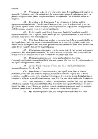 bonheur ?
               -13- Celui qui est aisé a-t-il avec cela un plus grand droit que le pauvre à procréer ses
semblables ? - Peut-être est-ce l'argent qui sanctifie la procréation, puisque le riche peut se placer en
possession régulière d'une épouse, ce qui naturellement est impossible à mille hommes dénués de
moyens ?
               -14- Ici se place le fait de demander: A qui est vraiment la faute du multiple
appauvrissement des hommes ? Certainement à personne d'autre qu'au riche fortuné qui, grâce à ses
spéculations égoïstes attire à lui tant de trésors, avec lesquels souvent ils pourraient rendre possible à
mille hommes de fonder un foyer, avec un mariage régulier.
              -15- Et alors, seul le marié devrait être exempt du péché d'impudicité, quand il
engendre des enfants avec sa légitime épouse; tandis que seul le pauvre devrait être le bouc émissaire,
justement parce qu'il ne peut prendre épouse ?
                -16- Cette façon de juger, ce serait un peu comme si sur la Terre on voulait établir un
lieu de pèlerinage, mais en y mettant comme condition que nul ne devrait le rejoindre à pieds, pour
obtenir une soi-disant grâce; mais bien plutôt que chacun qui voudrait visiter un tel lieu et recevoir une
grâce, devrait s'y rendre dans un très élégant équipage !
              -17- Celui qui devrait considérer cette loi comme juste, devrait provenir sérieusement
d'un monde, dont même pas le Créateur du Ciel et de la Terre ne sait quelque chose, c'est-à-dire d'un
monde qui n'existe en aucun lieu; ou bien il devrait être un délégué de Satan !
               -18- De ces considérations, nous voyons que l'explication du sixième
Commandement devient toujours plus difficile. Que devons-nous faire pour tirer de ce Commandement
une signification pleinement valable ?
               -19- Je vous dis par avance que la chose n'est pas si simple, comme certains
pourraient l'imaginer. En effet je dis:
               -20- Pour tirer de ce Commandement sa juste signification, il faut le saisir en
profondeur, c'est-à-dire, dans sa racine originelle; autrement on se trouve toujours dans la double
position de considérer comme péché ce qui ne l'est même pas de loin, et par contre, de négliger ce qui
est vraiment péché, en le considérant comme une chose dont il ne vaut même pas la peine de s'occuper.
                -21- Mais où se trouve la racine ? - Nous le verrons aussitôt - Vous savez que l'Amour
est la Cause originelle et la condition fondamentale de toutes les choses; sans l'Amour, pas une chose
n'aurait été créée, et sans l'Amour une existence ne serait pas pensable; comment aurait-on jamais pu
former un monde, selon la Volonté du Créateur, sans la force d'attraction réciproque ?
               -22-    Qui ne devrait pas saisir cela, qu'il s'imagine un monde dénué de la force
 