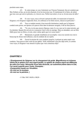 prochain autre repas.
              -43- Si, entre-temps, tu veux t'entretenir sur l'Ancien Testament, fais-toi conduire par
Mes Enfants en bas, au rez-de-chaussée; là tu les trouveras tous. Et maintenant Je te bénis, de même
que tous ceux qui sont ici présents, et, à travers eux, l'Infini tout entier; et sur ce, levons-nous de table !
"
                -44- Et vous voyez, tous se lèvent à présent de table; ils remercient et louent le
Seigneur; et le Seigneur s'approche d'eux, les embrasse et les bénit encore, chacun en particulier !
               -45- Tous se rendent ensuite à leur nouvelle destination; tandis que le Seigneur
conduit notre prieur, son épouse et le pauvre frère dans la demeure assignée, il dit au frère pauvre :
                -46- "Tu vois, tu n'as pas encore d'épouse; mais il y en a une sur le corps terrestre, qui
t'es destinée. Quand elle arrivera ici, tu pourras t'unir à elle en mariage. Mais en attendant, sois un frère
fidèle pour tous tes frères, et reste, ainsi, même après que tu te seras marié."
             -47- Maintenant, la grande installation est accomplie; vous avez assisté avec moi à
beaucoup de choses merveilleuses, sous la conduite de ces esprits.
               -48- J'avais la mission de vous conduire jusqu'ici; à présent un autre esprit vous
conduira. Vous pouvez donc sortir de ma sphère. Voilà, maintenant vous êtes déjà sortis, et comme
vous voyez, le Seigneur vous attend à la place que vous connaissez déjà !




CHAPITRE 9

( Enseignement du Seigneur sur le changement de guide. Magnificence et richesse
infinie de la sphère d'un seul esprit parfait. La sphère de chaque esprit est différente
de celle d'un autre. Nécessité d'une telle diversité, car autrement,même dans le Ciel,
l'un serait superflu pour l'autre. Exemples :
-Composition basée sur l'érudition.
-Un mot sur la musique.
-Un mot sur la peinture. )


               -11 Mai 1843 16h30 à 18h30 –
 