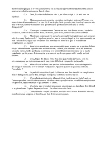 d'attraction réciproque, et il verra comment tous ses atomes se sépareront immédiatement les uns des
autres et se volatiliseront comme dans le néant.
              -23-    Donc, l'Amour est la base de tout, et, en même temps, la clé pour tous les
mystères.
               -24- Mais comment peut-on mettre en relation explicative, justement l'Amour, avec
notre sixième Commandement ? Je vous dis: Rien de plus facile que cela, étant donné qu'en aucun acte
dans le monde, l'amour n'est autant tissé que dans celui que nous calculions être le *péché
d'impudicité*.
               -25- D'autre part nous savons que l'homme est apte à un double amour, c'est-à-dire,
celui divin, contraire à tout amour de soi, et ensuite, celui de soi, contraire à tout Amour Divin.
               -26- Maintenant on demande: Si quelqu'un accomplit l'acte générateur, quel amour en
a été la poussée fondamentale ? L'égoïsme peut-être, sous le pouvoir duquel se tient toute sensualité, ou
bien l'amour divin, lequel veut seulement faire participer les autres à ce qu'il a, en s'oubliant
complètement soi-même ?
               -27- Vous voyez, maintenant nous sommes déjà assez avancés sur la question de base
de ce Commandement. Figurons-nous maintenant deux couples; l'un accomplit l'acte par morbidité
sensuelle égoïste, tandis que l'autre au contraire avec une méditation reconnaissante sur la faculté
procréatrice qui lui permet de transmettre sa semence à une femme pour éveiller en elle un fruit
d'amour.
              -28- Donc, lequel des deux a péché ? Je crois que d'autres paroles ne sont pas
nécessaires pour une juste sentence, car il n'est point difficile de comprendre qui a péché.
               -29- Mais afin que la chose vous paraisse pleinement claire, nous devons prendre
davantage de familiarité avec le concept *Impudicité*. Qu'est la pudicité et qu'est au contraire,
l'impudicité ?
                -30- La pudicité est cet état d'esprit de l'homme, état dans lequel il est complètement
délivré de l'égoïsme; c'est-à-dire, en lequel il est pur de toute tache d'amour de soi.
               -31- L'impudicité, contrairement à la pudicité ou chasteté, est cet état d'esprit où
l'homme prend en considération seulement lui-même, œuvre pour lui-même, en oubliant complètement
son prochain, spécialement en ce qui concerne la femme.
               -32- L'égoïsme n'est cependant jamais aussi ignominieux que dans l'acte dont dépend
la perpétuation de l'espèce. Et pourquoi donc ? La raison en est très claire.
              -33- Conformément à l'esprit de l'union, ainsi sera aussi le fruit. Si l'amour est divin,
alors la semence sera pure, et de même, un fruit divin sera son produit.
 