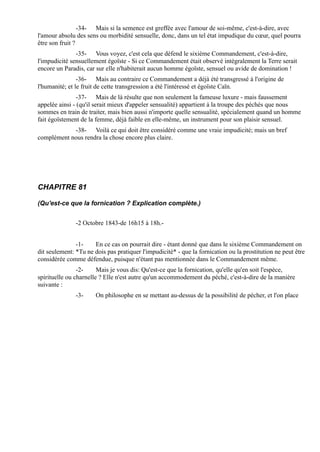 -34- Mais si la semence est greffée avec l'amour de soi-même, c'est-à-dire, avec
l'amour absolu des sens ou morbidité sensuelle, donc, dans un tel état impudique du cœur, quel pourra
être son fruit ?
               -35- Vous voyez, c'est cela que défend le sixième Commandement, c'est-à-dire,
l'impudicité sensuellement égoïste - Si ce Commandement était observé intégralement la Terre serait
encore un Paradis, car sur elle n'habiterait aucun homme égoïste, sensuel ou avide de domination !
                -36- Mais au contraire ce Commandement a déjà été transgressé à l'origine de
l'humanité; et le fruit de cette transgression a été l'intéressé et égoïste Caïn.
                -37- Mais de là résulte que non seulement la fameuse luxure - mais faussement
appelée ainsi - (qu'il serait mieux d'appeler sensualité) appartient à la troupe des péchés que nous
sommes en train de traiter, mais bien aussi n'importe quelle sensualité, spécialement quand un homme
fait égoïstement de la femme, déjà faible en elle-même, un instrument pour son plaisir sensuel.
            -38- Voilà ce qui doit être considéré comme une vraie impudicité; mais un bref
complément nous rendra la chose encore plus claire.




CHAPITRE 81

(Qu'est-ce que la fornication ? Explication complète.)


               -2 Octobre 1843-de 16h15 à 18h.-


               -1-    En ce cas on pourrait dire - étant donné que dans le sixième Commandement on
dit seulement: *Tu ne dois pas pratiquer l'impudicité* - que la fornication ou la prostitution ne peut être
considérée comme défendue, puisque n'étant pas mentionnée dans le Commandement même.
                -2-     Mais je vous dis: Qu'est-ce que la fornication, qu'elle qu'en soit l'espèce,
spirituelle ou charnelle ? Elle n'est autre qu'un accommodement du péché, c'est-à-dire de la manière
suivante :
               -3-     On philosophe en se mettant au-dessus de la possibilité de pécher, et l'on place
 
