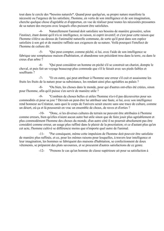 tout dans le cercle des *besoins naturels*. Quand pour quelqu'un, sa propre nature manifeste la
nécessité ou l'urgence de les satisfaire, l'homme, en vertu de son intelligence et de son imagination,
cherche quelque chose d'agréable et d'opportun, en vue de réaliser pour toutes les nécessités pressantes
de sa nature des moyens avec lesquels elles puissent être satisfaites.
                 -4-     Naturellement l'animal doit satisfaire ses besoins de manière grossière, selon
l'instinct, étant donné qu'il n'a ni intelligence, ni raison, ni esprit inventif; et c'est pour cette raison que
l'homme s'élève au-dessus de l'animalité naturelle commune, de sorte qu'il peut dans son espèce
satisfaire à son gré et de manière raffinée aux exigences de sa nature. Voilà pourquoi l'intellect de
l'homme de culture dit:
               -5-   "Qui peut compter, comme péché, si lui, avec l'aide de son intelligence se
fabrique une somptueuse maison d'habitation, et abandonne son précédent trou dans la terre, ou dans le
creux d'un arbre ?
                -6-     "Qui peut considérer un homme en péché s'il se construit un chariot, dompte le
cheval, et puis fait un voyage beaucoup plus commode que s'il le faisait avec ses pieds faibles et
souffrants ?
                 -7-      "Et en outre, qui peut attribuer à l'homme une erreur s'il cuit et assaisonne les
fruits les fruits de la nature pour sa subsistance, les rendant ainsi plus agréables au palais ?
             -8-      "Ou bien, les choses dans le monde, pour qui d'autres ont-elles été créées, sinon
pour l'homme, afin qu'il puisse s'en servir de manière utile ?
               -9-      "Combien de choses belles et utiles l'homme n'a-t-il pas découvertes pour ses
commodités et pour sa joie ? Devrait-on peut-être lui attribuer une faute, si lui, avec son intelligence
rend honneur au Créateur, sans quoi le corps de l'univers serait encore sans une trace de culture, comme
un désert, où ça et là pousserait en vrac un ensemble de choux, de raves et d'orties ?
               -10- "Donc, si les diverses cultures du terrain ne peuvent être attribuées à l'homme
comme erreurs, bien qu'elles n'aient aucun autre but utile sinon que de faire jouir plus agréablement et
plus commodément l'homme des choses du monde, d'un autre côté il ne pourrait absolument pas être
considéré comme erreur, un usage plus raffiné dans le plaisir de la procréation; et ce d'autant plus qu'en
cet acte, l'homme cultivé se différencie moins que n'importe quel autre de l'animal.
               -11- "Par conséquent, même cette impulsion de l'homme doit pouvoir être satisfaite
de manière plus raffinée, et ce, pour les mêmes raisons pour lesquelles, à travers leur intelligence et
leur imagination, les hommes se fabriquent des maisons d'habitation, se confectionnent de doux
vêtements, se préparent des plats savoureux, et se procurent d'autres satisfactions de ce genre.
                -12-    "Prenons le cas qu'un homme de classe supérieure ait pour sa satisfaction à
 