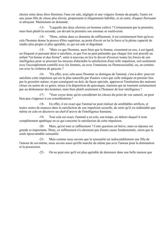 choisir entre deux êtres féminins; l'une est sale, négligée et une vulgaire femme du peuple, l'autre est
une jeune fille de classe plus élevée, proprement et élégamment habillée, et en outre, d'aspect florissant
et attrayant. Maintenant on demande:
              -13- "Laquelle des deux choisira cet homme cultivé ? Certainement pas la première,
mais bien plutôt la seconde, car devant la première son estomac se soulèverait.
               -14- "Donc, même dans ce domaine du raffinement, il est certainement bien qu'avec
cela l'homme donne la preuve d'être supérieur, au point d'avoir en lui la force et la pleine capacité de
rendre plus propre et plus agréable; ce qui est sale et dégoûtant.
               -15- "Mais vu que l'homme, aussi bien que la femme, ressentent en eux, à cet égard,
un fréquent et puissant désir à satisfaire, et que l'on ne peut prétendre que chaque fois soit procréé un
enfant *en bonne et due forme*, entre à nouveau en lice le devoir d'exercer toutes les forces de son
intelligence pour se procurer les moyens d'atteindre la satisfaction d'une telle impulsion, soit seulement
avec l'accouplement contrôlé avec les femmes, ou avec l'onanisme ou l'homosexualité, ou, en certains
cas avec la violation de garçons ?
                 -16- "En effet, avec cela aussi l'homme se distingue de l'animal, c'est-à-dire: pouvoir
satisfaire cette impulsion qui est la plus naturelle par d'autres voies que celle indiquée en premier lieu
par la grossière nature; et par conséquent on doit, de façon spéciale, approuver l'institution des maisons
closes ou autres de ce genre, mises à la disposition de quiconque, maisons qui ne tournent certainement
pas au déshonneur des hommes, mais bien plutôt seulement à l'honneur de leur intelligence !
              -17- "Vous voyez donc qu'en considérant les choses du point de vue naturel, on peut
bien peu s'opposer à ces considérations."
               -18- En effet, il est exact que l'animal ne peut réaliser de semblables artifices, et
toutes sortes de nuances dans la satisfaction de son impulsion sexuelle, de sorte qu'il est indéniable que
même en cela on découvre un chef-d’œuvre de l'intelligence humaine.
             -19- Tout cela est exact; l'animal a en cela, son temps, en dehors duquel il reste
complètement apathique en ce qui concerne la satisfaction de cette impulsion.
              -20- Mais, qu'est tout ce raffinement ? Cette question est brève, mais sa réponse est
grande et importante. Donc, ce raffinement n'a sûrement pas d'autre cause fondamentale, sinon que la
seule épouvantable sensualité.
               -21- Mais comme nous savons que la sensualité est indiscutablement une fille de
l'amour de soi-même, nous savons aussi qu'elle marche du même pas avec l'amour pour la domination
et la possession.
               -22-    On ne peut nier qu'il est plus agréable de demeurer dans une belle maison que
 