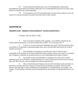 -33- Il était nécessaire d'éclairer pour vous ce Commandement, d'autant plus
profondément, étant donné que l'homme tombe plus en ce Commandement qu'en tous les autres, étant
donné la constitution de sa nature physique.
               -34- C'est pourquoi je suis d'avis que désormais vous aurez bien compris ce qui a été
exposé, de sorte que nous pouvons passer sans autre dans la salle suivante.




CHAPITRE 82

(Septième salle - Septième Commandement - Examen préliminaire.)


               -4 Octobre 1843-de 16h30 à 17h45-


              -1-    Nous voici dans la septième salle; regardez : sur un tableau soutenu par une
colonne blanche lumineuse, il est écrit en lettres bien visibles: *Tu ne dois pas voler !*
                -2-     A cette vue, il vient à chacun de demander sans retard: "Qu'est-ce qui peut donc
être dérobé ici, où personne ne possède quelque chose, mais où bien plutôt chacun jouit de ce que le
Seigneur lui donne ?
               -3-     Cette demande est naturelle et a son bon sens; mais il serait tout aussi
raisonnable de la transférer sur le corps mondial de la Terre, puisque là aussi, tout ce qu'il y a est donné
par le Seigneur, et pourtant les hommes peuvent se voler réciproquement de toutes les façons.
                -4-     Ne pourrait-on pas aussi demander: Le Seigneur n'a-t-il pas créé le monde
également pour tous les hommes, et chaque homme n’a-t-il pas un droit égal sur tout ce que le monde
ainsi créé offre, afin que cela soit employé de la façon la plus diverse !
                 -5-     Donc, étant donné que le Seigneur n'a pas créé le monde pour des personnes en
particulier, mais bien pour tous, chacun a le droit de jouir des produits du monde, selon ses justes
besoins; dans quel but a-t-il été considéré bon de promulguer ce Commandement, avec lequel - c'est
évident - il a été attribué à l'homme un droit de propriété à la suite duquel, il a été possible d'arriver au
vol ?
 