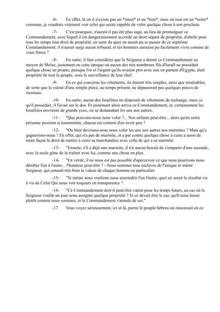 -6-     En effet, là où il n'existe pas un *mien* et un *tien*, mais où tout est un *notre*
commun, je voudrais vraiment voir celui qui serait capable de voler quelque chose à son prochain.
               -7-     C'est pourquoi, n'aurait-il pas été plus sage, au lieu de promulguer ce
Commandement, avec lequel il est dangereusement accordé un droit séparé de propriété, d'abolir pour
tous les temps tout droit de propriété, en suite de quoi on aurait pu se passer de ce septième
Commandement; il n'aurait surgi aucun tribunal, et les hommes auraient pu facilement vivre comme de
vrais frères ?
               -8-     En outre, il faut considérer que le Seigneur a donné ce Commandement au
moyen de Moïse, justement en cette époque où aucun des très nombreux fils d'Israël ne possédait
quelque chose en propre, puisque l'or et l'argent qu'ils avaient pris avec eux en partant d'Egypte, était
propriété de tout le peuple, sous la surveillance de leur chef.
               -9-     En ce qui concerne les vêtements, ils étaient très simples, ainsi que misérables,
de sorte que la valeur d'une simple pièce, au temps présent, ne dépasserait pas quelques pièces de
monnaie.
                -10- En outre, aucun des Israélites ne disposait de vêtements de rechange, mais ce
qu'il possédait, il l'avait sur le dos. Et justement alors arriva ce Commandement, et, certainement les
Israélites ouvrirent de grands yeux, en se demandant les uns aux autres:
               -11- "Que pouvons-nous nous voler ?... Nos enfants peut-être... alors qu'en notre
présente position si tourmentée, chacun est content d'en avoir peu ?
               -12- "Ou bien devrions-nous nous voler les uns aux autres nos marmites ? Mais qu'y
gagnerions-nous ? En effet, qui n'a pas de marmite, et a par contre quelque chose à cuire a aussi de
toute façon le droit de mettre à cuire sa marchandise avec celle de qui a sa marmite.
               -13- "Ensuite, s'il a déjà une marmite, il n'a aucun besoin de s'emparer d'une seconde,
avec la seule gêne de la traîner avec lui, comme une chose en plus.
                -14- "En vérité, il ne nous est pas possible d'apercevoir ce que nous pourrions nous
dérober l'un à l'autre... l'honneur peut-être ? - Nous sommes tous esclaves de l'unique et même
Seigneur, qui connaît très bien la valeur de chaque homme en particulier.
               -15- "Si même nous voulions nous amoindrir l'un l'autre, quel en serait le résultat vis
à vis de Celui Qui nous voit toujours en transparence ?
              -16- "Ce Commandement doit-il peut-être valoir pour les temps futurs, au cas où le
Seigneur voulût un jour nous assigner quelque propriété ? Si ce devait être le cas, qu'Il nous laisse
plutôt comme nous sommes, et le Commandement s'annule de soi."
               -17     Vous voyez sérieusement, ici et là, parmi le peuple hébreu on raisonnait en ce
 