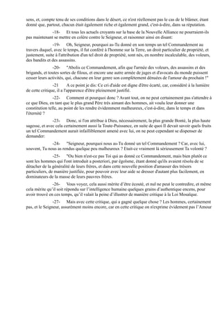 sens, et, compte tenu de ses conditions dans le désert, ce n'est réellement pas le cas de le blâmer, étant
donné que, partout, chacun était également riche et également grand, c'est-à-dire, dans sa réputation.
              -18- Et tous les actuels croyants sur la base de la Nouvelle Alliance ne pourraient-ils
pas maintenant se mettre en colère contre le Seigneur, et raisonner ainsi en disant:
               -19- Oh, Seigneur, pourquoi as-Tu donné en son temps un tel Commandement au
travers duquel, avec le temps, il fut conféré à l'homme sur la Terre, un droit particulier de propriété, et
justement, suite à l'attribution d'un tel droit de propriété, sont nés, en nombre incalculable, des voleurs,
des bandits et des assassins.
               -20- "Abolis ce Commandement, afin que l'armée des voleurs, des assassins et des
brigands, et toutes sortes de filous, et encore une autre armée de juges et d'avocats du monde puissent
cesser leurs activités, qui, chacune en leur genre son complètement dénuées de l'amour du prochain !"
                -21       A ce point je dis: Ce cri d'aide est digne d'être écarté, car, considéré à la lumière
de cette critique, il a l'apparence d'être pleinement justifié.
                -22- Comment et pourquoi donc ? Avant tout, on ne peut certainement pas s'attendre à
ce que Dieu, en tant que le plus grand Père très aimant des hommes, ait voulu leur donner une
constitution telle, au point de les rendre évidemment malheureux, c'est-à-dire, dans le temps et dans
l'éternité ?
               -23- Donc, si l'on attribue à Dieu, nécessairement, la plus grande Bonté, la plus haute
sagesse, et avec cela certainement aussi la Toute-Puissance, en suite de quoi Il devait savoir quels fruits
un tel Commandement aurait infailliblement amené avec lui, on ne peut cependant se dispenser de
demander:
              -24- "Seigneur, pourquoi nous as-Tu donné un tel Commandement ? Car, avec lui,
souvent, Tu nous as rendus quelque peu malheureux ? Etait-ce vraiment là sérieusement Ta volonté ?
                -25- "Ou bien n'est-ce pas Toi qui as donné ce Commandement, mais bien plutôt ce
sont les hommes qui l'ont introduit a posteriori, par égoïsme, étant donné qu'ils avaient résolu de se
détacher de la généralité de leurs frères, et dans cette nouvelle position d'amasser des trésors
particuliers, de manière justifiée, pour pouvoir avec leur aide se dresser d'autant plus facilement, en
dominateurs de la masse de leurs pauvres frères.
               -26- Vous voyez, cela aussi mérite d’être écouté, et nul ne peut le contredire, et même
cela mérite qu’il soit répondu sur l’intelligence humaine quelques grains d’authentique encens, pour
avoir trouvé en ces temps, qu’il valait la peine d’illustrer de manière critique à la Loi Mosaïque.
                -27- Mais avec cette critique, qui a gagné quelque chose ? Les hommes, certainement
pas, et le Seigneur, assurément moins encore, car en cette critique on n'exprime évidement pas l’Amour
 