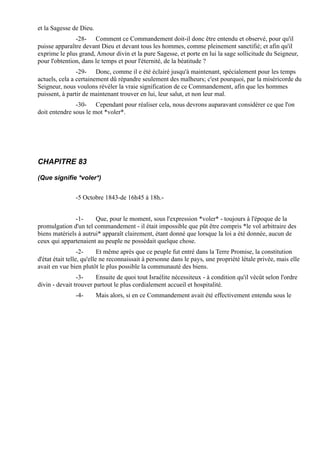 et la Sagesse de Dieu.
               -28- Comment ce Commandement doit-il donc être entendu et observé, pour qu'il
puisse apparaître devant Dieu et devant tous les hommes, comme pleinement sanctifié; et afin qu'il
exprime le plus grand, Amour divin et la pure Sagesse, et porte en lui la sage sollicitude du Seigneur,
pour l'obtention, dans le temps et pour l'éternité, de la béatitude ?
                -29- Donc, comme il e été éclairé jusqu'à maintenant, spécialement pour les temps
actuels, cela a certainement dû répandre seulement des malheurs; c'est pourquoi, par la miséricorde du
Seigneur, nous voulons révéler la vraie signification de ce Commandement, afin que les hommes
puissent, à partir de maintenant trouver en lui, leur salut, et non leur mal.
               -30- Cependant pour réaliser cela, nous devrons auparavant considérer ce que l'on
doit entendre sous le mot *voler*.




CHAPITRE 83

(Que signifie *voler*)


               -5 Octobre 1843-de 16h45 à 18h.-


               -1-     Que, pour le moment, sous l'expression *voler* - toujours à l'époque de la
promulgation d'un tel commandement - il était impossible que pût être compris *le vol arbitraire des
biens matériels à autrui* apparaît clairement, étant donné que lorsque la loi a été donnée, aucun de
ceux qui appartenaient au peuple ne possédait quelque chose.
                  -2-      Et même après que ce peuple fut entré dans la Terre Promise, la constitution
d'état était telle, qu'elle ne reconnaissait à personne dans le pays, une propriété létale privée, mais elle
avait en vue bien plutôt le plus possible la communauté des biens.
                -3-     Ensuite de quoi tout Israélite nécessiteux - à condition qu'il vécût selon l'ordre
divin - devait trouver partout le plus cordialement accueil et hospitalité.
               -4-       Mais alors, si en ce Commandement avait été effectivement entendu sous le
 