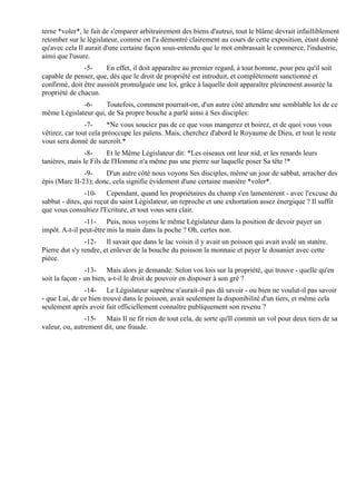 terne *voler*, le fait de s'emparer arbitrairement des biens d'autrui, tout le blâme devrait infailliblement
retomber sur le législateur, comme on l'a démontré clairement au cours de cette exposition, étant donné
qu'avec cela Il aurait d'une certaine façon sous-entendu que le mot embrassait le commerce, l'industrie,
ainsi que l'usure.
               -5-     En effet, il doit apparaître au premier regard, à tout homme, pour peu qu'il soit
capable de penser, que, dès que le droit de propriété est introduit, et complètement sanctionné et
confirmé, doit être aussitôt promulguée une loi, grâce à laquelle doit apparaître pleinement assurée la
propriété de chacun.
             -6-     Toutefois, comment pourrait-on, d'un autre côté attendre une semblable loi de ce
même Législateur qui, de Sa propre bouche a parlé ainsi à Ses disciples:
                -7-     *Ne vous souciez pas de ce que vous mangerez et boirez, et de quoi vous vous
vêtirez, car tout cela préoccupe les païens. Mais, cherchez d'abord le Royaume de Dieu, et tout le reste
vous sera donné de surcroît.*
                -8-     Et le Même Législateur dit: *Les oiseaux ont leur nid, et les renards leurs
tanières, mais le Fils de l'Homme n'a même pas une pierre sur laquelle poser Sa tête !*
               -9-    D'un autre côté nous voyons Ses disciples, même un jour de sabbat, arracher des
épis (Marc II-23); donc, cela signifie évidement d'une certaine manière *voler*.
                -10- Cependant, quand les propriétaires du champ s'en lamentèrent - avec l'excuse du
sabbat - dites, qui reçut du saint Législateur, un reproche et une exhortation assez énergique ? Il suffit
que vous consultiez l'Ecriture, et tout vous sera clair.
               -11- Puis, nous voyons le même Législateur dans la position de devoir payer un
impôt. A-t-il peut-être mis la main dans la poche ? Oh, certes non.
                -12- Il savait que dans le lac voisin il y avait un poisson qui avait avalé un statère.
Pierre dut s'y rendre, et enlever de la bouche du poisson la monnaie et payer le douanier avec cette
pièce.
                -13- Mais alors je demande: Selon vos lois sur la propriété, qui trouve - quelle qu'en
soit la façon - un bien, a-t-il le droit de pouvoir en disposer à son gré ?
               -14- Le Législateur suprême n'aurait-il pas dû savoir - ou bien ne voulut-il pas savoir
- que Lui, de ce bien trouvé dans le poisson, avait seulement la disponibilité d'un tiers, et même cela
seulement après avoir fait officiellement connaître publiquement son revenu ?
                -15- Mais Il ne fit rien de tout cela, de sorte qu'Il commit un vol pour deux tiers de sa
valeur, ou, autrement dit, une fraude.
 