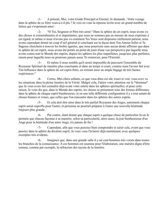 -1-     A présent, Moi, votre Guide Principal et Eternel, Je demande : Votre voyage
dans la sphère de ce frère vous-a-t-il plu ? Je vois en vous la réponse écrite avec un grand nombre de
lettres qui s'expriment ainsi :
               -2-      "O Toi, Seigneur et Père très aimé ! Dans la sphère de cet esprit, nous avons vu
des choses si extraordinaires et si importantes, que nous ne sommes pas en mesure de nous exprimer à
cet égard; et même si nous n'avons pas vu comment Tes Voies sont disposées réellement partout, nous
avons cependant donné un coup d’œil général si concluant sur la façon dont Ton Amour Infini et Ta
Sagesse cherchent à trouver les brebis égarées, que nous pourrions sans aucun doute affirmer que dans
la sphère de cet esprit, nous avons été portés au point de jouir d'une vue perspective par laquelle nous
avons connu tout le Monde des esprits, depuis les sphères les plus imparfaites, jusqu'aux plus parfaites;
raison pour laquelle nous ne pourrons jamais assez Te remercier, pour l'Eternité.
              -3-     Et même il nous semble qu'il serait impossible de parcourir l'ensemble du
Royaume Spirituel de manière plus concluante et dans un temps si court, comme nous l'avons fait avec
Ton Influence dans la sphère de cet esprit-frère, en retirant ainsi un ample bagage de très hautes
expériences."
                -4-     Certes, Mes chers enfants, ce que vous dites est sûr, exact et vrai; vous avez vu
les situations dans la pleine lumière de la Vérité. Malgré cela, J'attire votre attention sur le *diorama*
que Je vous avais fait connaître déjà avant votre entrée dans les sphères spirituelles; et pour cette
raison, Je vous dis que, dans le Monde des esprits, les choses se présentent sous des formes différentes
dans la sphère de chaque esprit bienheureux; et en une telle différente configuration il y a tout autant de
choses bonnes et vraies, que celles que l'on rencontre dans les sphères des autres esprits.
                -5-     Et cela doit être ainsi dans le très parfait Royaume des Anges, autrement chaque
esprit serait superflu pour l'autre; et personne ne pourrait préparer à l'autre une nouvelle béatitude
toujours plus grande.
              -6-     Par contre, étant donné que chaque esprit a quelque chose de particulier là où Je
permets que chacun façonne à sa manière, selon sa particularité, alors aussi, la joie bienheureuse d'un
Ange pour la béatitude d'un autre Ange, n'a jamais de fin !
               -7-     Cependant, afin que vous puissiez bien comprendre et saisir cela, avant que vous
passiez dans la sphère du dixième esprit, Je veux vous l'éclairer déjà maintenant, avec quelques
exemples très évidents.
               -8-    Imaginez que, dans une grande salle il y ait cent hommes très versés dans toutes
les branches de la connaissance. A ces hommes est soumise pour l'élaboration, une matière digne d'être
connue, comme par exemple, la réfraction des rayons de la lumière.
 