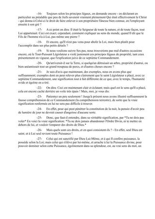 -16- Toujours selon les principes légaux, on demande encore - en déclarant en
particulier au préalable que peu de Juifs savaient vraiment pleinement Qui était effectivement le Christ
- qui donna à Celui-ci le droit de faire enlever à son propriétaire l'ânesse bien connue, en l'employant
ensuite à son gré ?
              -17- A ce point on dira: Il était le Seigneur de toute la nature, et de toute façon, tout
Lui appartenait. Ceci est exact; cependant, comment expliquer au sens du monde, quand Il dit que le
Fils de l'homme n'a à Lui, pas même une pierre ?
               -18- Et encore, qu'Il n'est pas venu pour abolir la Loi, mais bien plutôt pour
l'accomplir dans ses plus petits détails ?
               -19- Si nous voulions suivre Ses pas, nous trouverions pas mal d'autres occasions
encore, où le Tout-Puissant Législateur a violé justement ces principes légaux de propriété, tant ceux
présentement en vigueur, que l'explication juive de ce septième Commandement.
               -20- Qu'arriverait-il sur la Terre, si quelqu'un détruisait un arbre, propriété d'autrui, ou
bien anéantissait tout un grand troupeau de porcs, et d'autres choses encore ?
               -21- Je suis d'avis que maintenant, des exemples, nous en avons plus que
suffisamment; exemples dont en peut relever plus clairement que le saint Législateur a placé, avec ce
septième Commandement, une signification tout à fait différente de ce que, avec le temps, l'humanité
avide et égoïste en a tiré.
               -22- On dira: Ceci est maintenant clair et éclatant; mais quel est le sens qu'Il a placé,
cela est encore caché derrière un voile très épais ! Mais, moi, je vous dis:
                -23- Patientez un peu seulement ! Jusqu'à présent nous avons illustré suffisamment la
fausse compréhension de ce Commandement (la compréhension terrestre), de sorte que la vraie
signification renfermée en lui ne sera pas difficile à trouver.
               -24- En effet, pour qui peut pénétrer la constitution de la nuit, la pensée d'avoir peu
de lumière de jour ne devrait causer d'angoisse d'aucune sorte.
                -25- Donc, que faut-il entendre, dans sa véritable signification, par *Tu ne dois pas
voler* En voici la vraie signification: *Tu ne dois jamais abandonner l'Ordre Divin, ni te mettre en
dehors de lui, et vouloir t'emparer des droits de Dieu.*
                -26- Mais quels sont ces droits, et en quoi consistent-ils ? - En effet, seul Dieu est
saint; et à Lui seul revient toute Puissance !
              -27- Celui qui est sanctifié par Dieu Lui-Même, et à qui Il confère puissance, la
possède selon la Loi; mais celui qui s'élève par lui-même, et arrache à lui la Puissance divine, pour
pouvoir dominer selon cette Puissance, égoïstement dans sa splendeur, est, au vrai sens du mot, un
 