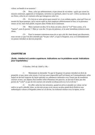 voleur, un bandit et un assassin !
                -28- Donc, celui qui arbitrairement, et par amour de soi-même - quels que soient les
moyens extérieurs, apparents et trompeurs, terrestres ou spirituels, dont il se sert - s'élève au-dessus de
ses frères, celui-là est vraiment celui qui transgresse cette Loi.
               -29- Et c'est en ce sens qu'est aussi enserré ici, à ces enfants-esprits, ainsi qu'il leur est
montré de façon pratique, qu'ici aucun esprit ne doit employer arbitrairement la force et la puissance
innées en lui; mais bien plutôt, toujours dans l'Ordre divin seulement.
               -30- Mais à présent on dira: Si la chose est ainsi, alors le *vol* bien connu, et la
*rapine*, sont-ils permis ?- Mais je vous dis: Un peu de patience, et la suite immédiate éclairera toute
chose.
                -31- Pour le moment contentons-nous de ce qui a été dit, étant donné que désormais,
nous savons ce que l'on doit entendre par *ne pas voler*, et que le Seigneur, avec ce Commandement
n'a jamais introduit un doit de propriété.




CHAPITRE 84

(Suite - Intellect et Lumière supérieure. Indications sur le problème social. Indications
pour Capitalistes.)


               -5 Octobre 1843-de 16h45 à 18h. -


                -1-     Maintenant on demande: Vu que le Seigneur n'a jamais introduit un droit de
propriété, et que, pour cette raison, il est tout aussi impossible qu'Il ait donné un Commandement, selon
lequel on devrait respecter de façon spéciale ces substances ramassées avec l'usure par de nombreux
usuriers avares, aux dépens d'un nombre infini d'hommes très pauvres, ne devrait-il donc pas être
permis de *voler* ce que de tels usuriers ont arraché en désaccord avec la Loi divine ?
                -2-    En effet, selon les lois terrestres, quand on arrive à prendre un voleur, on lui
enlève ce qu'il a dérobé; donc, ne devrait-on pas avoir encore un plus grand droit d'enlever aux
authentiques voleurs et brigands contre la Loi divine, les richesses réunies avec la rapine, en les
 