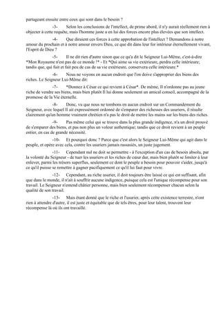 partageant ensuite entre ceux qui sont dans le besoin ?
                -3-    Selon les conclusions de l'intellect, de prime abord, il n'y aurait réellement rien à
objecter à cette requête, mais l'homme juste a en lui des forces encore plus élevées que son intellect.
               -4-    Que diraient ces forces à cette approbation de l'intellect ? Demandons à notre
amour du prochain et à notre amour envers Dieu, ce que dit dans leur for intérieur éternellement vivant,
l'Esprit de Dieu ?
               -5-       Il ne dit rien d'autre sinon que ce qu'a dit le Seigneur Lui-Même, c'est-à-dire
*Mon Royaume n'est pas de ce monde !* - Et *Qui aime sa vie extérieure, perdra celle intérieure;
tandis que, qui fuit et fait peu de cas de sa vie extérieure, conservera celle intérieure.*
               -6-    Nous ne voyons en aucun endroit que l'on doive s'approprier des biens des
riches. Le Seigneur Lui-Même dit:
              -7-      *Donnez à César ce qui revient à César*. De même, Il n'ordonne pas au jeune
riche de vendre ses biens, mais bien plutôt Il lui donne seulement un amical conseil, accompagné de la
promesse de la Vie éternelle.
               -8-     Donc, vu que nous ne tombons en aucun endroit sur un Commandement du
Seigneur, avec lequel Il ait expressément ordonné de s'emparer des richesses des usuriers, il résulte
clairement qu'un homme vraiment chrétien n'a pas le droit de mettre les mains sur les biens des riches.
                -9-    Pas même celui qui se trouve dans la plus grande indigence, n'a un droit prouvé
de s'emparer des biens, et pas non plus un voleur authentique; tandis que ce droit revient à un peuple
entier, en cas de grande nécessité.
               -10- Et pourquoi donc ? Parce que c'est alors le Seigneur Lui-Même qui agit dans le
peuple, et opère avec cela, contre les usuriers jamais rassasiés, un juste jugement.
                -11- Cependant nul ne doit se permettre - à l'exception d'un cas de besoin absolu, par
la volonté du Seigneur - de tuer les usuriers et les riches de cœur dur, mais bien plutôt se limiter à leur
enlever, parmi les trésors superflus, seulement ce dont le peuple a besoin pour pouvoir s'aider, jusqu'à
ce qu'il puisse se remettre à gagner pacifiquement ce qu'il lui faut pour vivre.
                -12- Cependant, au riche usurier, il doit toujours être laissé ce qui est suffisant, afin
que dans le monde, il n'ait à souffrir aucune indigence, puisque cela est l'unique récompense pour son
travail. Le Seigneur n'entend châtier personne, mais bien seulement récompenser chacun selon la
qualité de son travail.
                -13- Mais étant donné que le riche et l'usurier, après cette existence terrestre, n'ont
rien à attendre d'autre, il est juste et équitable que de tels êtres, pour leur talent, trouvent leur
récompense là où ils ont travaillé.
 