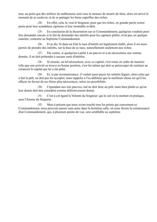 tout, au point que des milliers de malheureux sont sous la menace de mourir de faim, alors est arrivé le
moment de se soulever, et de se partager les biens superflus des riches.
               -24- En effet, cela, le veut le Seigneur, pour que les riches, en grande partie soient
punis pour leur scandaleux égoïsme et leur insatiable avidité.
              -25- En conclusion de la dissertation sur ce Commandement, quelqu'un voudrait peut-
être demander encore si le fait de demander des intérêts pour les capitaux prêtés, n'est pas, en quelque
manière, contraire au Septième Commandement.
              -26- Et je dis: Si dans un Etat le taux d'intérêt est légalement établi, alors il est aussi
permis de prendre des intérêts, sur la base de ce taux, naturellement seulement aux riches.
               -27- Par contre, si quelqu'un a prêté à un pauvre et à un nécessiteux une somme
donnée, il ne doit prétendre à aucune sorte d'intérêts.
               -28- Si ensuite, un tel nécessiteux, avec ce capital, s'est remis en ordre de manière
telle que son activité se trouve en bonne position, c'est lui-même qui doit se préoccuper de restituer au
créancier le capital qui lui a été prêté.
                 -29- Et, si par reconnaissance, il voulait aussi payer les intérêts légaux, alors celui qui
a fait le prêt, ne doit pas les accepter, mais rappeler à l'ex-débiteur que la meilleurs chose est qu'il les
affecte en faveur de ses frères plus nécessiteux, selon ses possibilités.
              -30- Cependant aux très pauvres, nul ne doit faire un prêt, mais bien plutôt ce qu'on
leur donne doit être considéré comme définitivement donné.
              -31- C'est à cet égard la Volonté du Seigneur; qui la suit en la mettant en pratique,
aura l'Amour du Seigneur.
            -32- Mais à présent que nous avons touché tous les points qui concernent ce
Commandement, nous pouvons passer sans autre dans la huitième salle, où nous ferons la connaissance
d'un Commandement, qui, à plusieurs points de vue, sera semblable au septième.
 