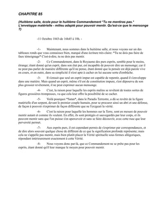 CHAPITRE 85

(Huitième salle, école pour le huitième Commandement *Tu ne mentiras pas.*
L'enveloppe matérielle - milieu adapté pour pouvoir mentir. Qu'est-ce que le mensonge
?)


               -11 Octobre 1843-de 16h45 à 18h. -


              -1-    Maintenant, nous sommes dans la huitième salle, et nous voyons sur un des
tableaux ronds que vous connaissez bien, marqué d'une écriture très claire: *Tu ne dois pas faire de
faux témoignage* C'est-à-dire, tu ne dois pas mentir.
                -2-     Ce Commandement, dans le Royaume des purs esprits, semble pour le moins,
étrange; étant donné qu'un esprit, dans son état pur, est incapable de pouvoir dire un mensonge; car il
ne peut pas parler de manière différente qu'il ne pense, étant donné que la pensée est déjà parole vive
en cours, et en outre, dans sa simplicité il n'est apte à cacher en lui aucune sorte d'embûche.
                -3-   Il s'ensuit que seul un esprit impur est capable de repentir, quand il s'enveloppe
dans une matière. Mais quand un esprit, même s'il est de constitution impure, s'est dépourvu de son
plus grossier revêtement, il ne peut exprimer aucun mensonge.
               -4-     C'est, la raison pour laquelle les esprits malins se revêtent de toutes sortes de
figures grossières trompeuses, vu que cela leur offre la possibilité de se cacher.
               -5-     Voilà pourquoi *Satan*, dans le Paradis Terrestre, a dû se revêtir de la figure
matérielle d'un serpent, devant le premier couple humain, pour se procurer ainsi un abri et une défense,
de façon à pouvoir s'exprimer de façon différente que ne l'exigeait la vérité.
               -6-    C'est la raison pour laquelle les hommes sur la Terre, sont en mesure de pouvoir
mentir autant et comme ils veulent. En effet, ils sont protégés et sauvegardés par leur corps, et ils
peuvent mentir sans que l'on puisse s'en apercevoir et sans se faire découvrir, avec cette ruse que leur
perversité permet.
                -7-    Aux esprits purs, il est cependant permis de s'exprimer par correspondances, et
de dire alors souvent quelque chose de différent de ce que la signification profonde représente; mais
cela ne s'appelle pas mentir, mais bien plutôt placer la Vérité spirituelle sous formes allégoriques,
répondant intérieurement exactement à cette Vérité.
                -8-    Nous voyons donc par-là, que ce Commandement ne se prête pas pour les
esprits, étant donné qu'il leur manque le moyen pour pouvoir mentir.
 