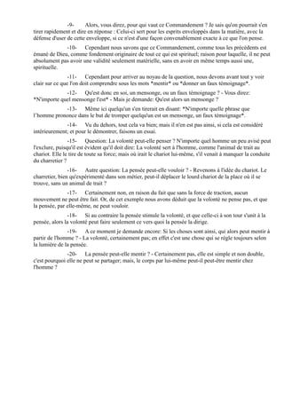 -9-      Alors, vous direz, pour qui vaut ce Commandement ? Je sais qu'on pourrait s'en
tirer rapidement et dire en réponse : Celui-ci sert pour les esprits enveloppés dans la matière, avec la
défense d'user de cette enveloppe, si ce n'est d'une façon convenablement exacte à ce que l'on pense.
             -10- Cependant nous savons que ce Commandement, comme tous les précédents est
émané de Dieu, comme fondement originaire de tout ce qui est spirituel; raison pour laquelle, il ne peut
absolument pas avoir une validité seulement matérielle, sans en avoir en même temps aussi une,
spirituelle.
                -11- Cependant pour arriver au noyau de la question, nous devons avant tout y voir
clair sur ce que l'on doit comprendre sous les mots *mentir* ou *donner un faux témoignage*.
             -12- Qu'est donc en soi, un mensonge, ou un faux témoignage ? - Vous direz:
*N'importe quel mensonge l'est* - Mais je demande: Qu'est alors un mensonge ?
            -13- Même ici quelqu'un s'en tirerait en disant: *N'importe quelle phrase que
l’homme prononce dans le but de tromper quelqu'un est un mensonge, un faux témoignage*.
              -14- Vu du dehors, tout cela va bien; mais il n'en est pas ainsi, si cela est considéré
intérieurement; et pour le démontrer, faisons un essai.
                -15- Question: La volonté peut-elle penser ? N'importe quel homme un peu avisé peut
l'exclure, puisqu'il est évident qu'il doit dire: La volonté sert à l'homme, comme l'animal de trait au
chariot. Elle le tire de toute sa force; mais où irait le chariot lui-même, s'il venait à manquer la conduite
du charretier ?
                -16- Autre question: La pensée peut-elle vouloir ? - Revenons à l'idée du chariot. Le
charretier, bien qu'expérimenté dans son métier, peut-il déplacer le lourd chariot de la place où il se
trouve, sans un animal de trait ?
               -17- Certainement non, en raison du fait que sans la force de traction, aucun
mouvement ne peut être fait. Or, de cet exemple nous avons déduit que la volonté ne pense pas, et que
la pensée, par elle-même, ne peut vouloir.
               -18- Si au contraire la pensée stimule la volonté, et que celle-ci à son tour s'unit à la
pensée, alors la volonté peut faire seulement ce vers quoi la pensée la dirige.
               -19- A ce moment je demande encore: Si les choses sont ainsi, qui alors peut mentir à
partir de l'homme ? - La volonté, certainement pas; en effet c'est une chose qui se règle toujours selon
la lumière de la pensée.
               -20- La pensée peut-elle mentir ? - Certainement pas, elle est simple et non double,
c'est pourquoi elle ne peut se partager; mais, le corps par lui-même peut-il peut-être mentir chez
l'homme ?
 
