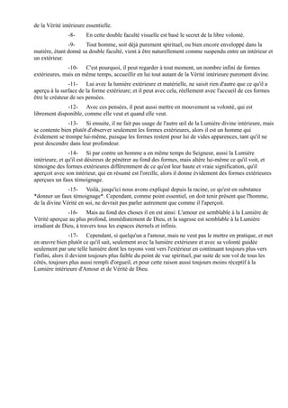 de la Vérité intérieure essentielle.
               -8-      En cette double faculté visuelle est basé le secret de la libre volonté.
               -9-     Tout homme, soit déjà purement spirituel, ou bien encore enveloppé dans la
matière, étant donné sa double faculté, vient à être naturellement comme suspendu entre un intérieur et
un extérieur.
               -10- C'est pourquoi, il peut regarder à tout moment, un nombre infini de formes
extérieures, mais en même temps, accueillir en lui tout autant de la Vérité intérieure purement divine.
                -11- Lui avec la lumière extérieure et matérielle, ne saisit rien d'autre que ce qu'il a
aperçu à la surface de la forme extérieure; et il peut avec cela, réellement avec l'accueil de ces formes
être le créateur de ses pensées.
              -12- Avec ces pensées, il peut aussi mettre en mouvement sa volonté, qui est
librement disponible, comme elle veut et quand elle veut.
               -13- Si ensuite, il ne fait pas usage de l'autre œil de la Lumière divine intérieure, mais
se contente bien plutôt d'observer seulement les formes extérieures, alors il est un homme qui
évidement se trompe lui-même, puisque les formes restent pour lui de vides apparences, tant qu'il ne
peut descendre dans leur profondeur.
                -14- Si par contre un homme a en même temps du Seigneur, aussi la Lumière
intérieure, et qu'il est désireux de pénétrer au fond des formes, mais altère lui-même ce qu'il voit, et
témoigne des formes extérieures différemment de ce qu'est leur haute et vraie signification, qu'il
aperçoit avec son intérieur, qui en résumé est l'oreille, alors il donne évidement des formes extérieures
aperçues un faux témoignage.
               -15- Voilà, jusqu'ici nous avons expliqué depuis la racine, ce qu'est en substance
*donner un faux témoignage*. Cependant, comme point essentiel, on doit tenir présent que l'homme,
de la divine Vérité en soi, ne devrait pas parler autrement que comme il l'aperçoit.
               -16- Mais au fond des choses il en est ainsi: L'amour est semblable à la Lumière de
Vérité aperçue au plus profond, immédiatement de Dieu, et la sagesse est semblable à la Lumière
irradiant de Dieu, à travers tous les espaces éternels et infinis.
                  -17- Cependant, si quelqu'un a l'amour, mais ne veut pas le mettre en pratique, et met
en œuvre bien plutôt ce qu'il sait, seulement avec la lumière extérieure et avec sa volonté guidée
seulement par une telle lumière dont les rayons vont vers l'extérieur en continuant toujours plus vers
l'infini, alors il devient toujours plus faible du point de vue spirituel, par suite de son vol de tous les
côtés, toujours plus aussi rempli d'orgueil, et pour cette raison aussi toujours moins réceptif à la
Lumière intérieure d'Amour et de Vérité de Dieu.
 
