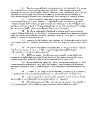 -9-       Parmi tous ces érudits, tous n'appartiennent pas à la même branche de la science,
mais bien plutôt, l'un est mathématicien, un autre est philosophe; puis il y a des naturalistes, des
astronomes, des botanistes, des zoologistes, des minéralogistes, et encore un géologue, un opticien, un
géographe, un historiographe, un archéologue, un poète, un psychologue, un anthropologue, un
médecin et un théologien et ainsi de suite, tous représentant les divers degrés de l'érudition humaine.
               -10- Tous ces cents érudits sont à la hauteur pour soutenir cette tâche. Quand ces
érudits auront fini leur travail, alors, prenez et lisez séparément la copie de chacun d'eux, pour voir
comment ils ont développé le thème, sur quelles bases ils ont commencé, et quelle est respectivement
leur pensée sur le sujet proposé; et vous pouvez être plus que sûr que parmi eux il ne s'en trouvera pas
deux qui aient employé les mêmes termes, la même façon, pour le comprendre.
                -11- En effet, le mathématicien, le poète, le mystique et tous les autres, se seront
exprimés de façon différente les uns des autres; et si vous revoyez avec une plus grande attention toutes
les copies, vous reconnaîtrez facilement quel est le cheval de bataille de l'auteur respectif, c'est-à-dire,
quel est le caractère fondamental de chacun.
               -12- Si ensuite, on vous demande votre jugement, afin d'établir lequel des cent érudits
a développé le thème de la manière la plus conforme à la vérité, vous ne pouvez rien dire d'autre, sinon
que :
               -13- "Nous trouvons que chacun a atteint la cible, de sorte qu'il n'y a rien à objecter,
étant donné que chacun a développé son thème avec les principes de base de sa technique
professionnelle; si bien qu'à la fin, chacun a raison."
              -14- Et Moi, Je vous dis : Bien. Et vous voyez, comme les pensées de plusieurs
hommes, sur un seul et même sujet sont différentes, tout aussi diverses sont les sphères des esprits
angéliques; cependant, au fond, le point d'arrivée est toujours la seule et même vérité.
               -15- Pour rendre la chose encore plus évidente, prenons un autre exemple : il y aurait
à mettre en musique un Psaume de David. Le roi d'un pays met à disposition une riche récompense
pour la belle composition musicale du sujet proposé, et les meilleurs musiciens se mettent aussitôt au
travail.
              -16- Au terme fixé, les compositions sont présentées, et au total il y en a quarante. Le
roi, grand amateur de musique classique, fait exécuter l'une après l'autre toutes les compositions.
              -17- Allez-y vous aussi, et écoutez toutes les exécutions; et étant donné que de telles
œuvres ont été le travail d'excellents compositeurs, quel sera votre jugement ?
               -18- Vous direz certainement : "En vérité, à sa manière, chaque travail est valable et
très beau, autant que les autres; de chacun on peut reconnaître le caractère intime du maître
 