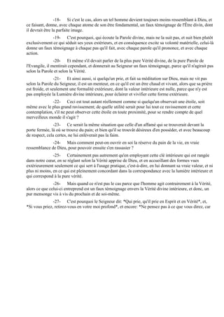 -18- Si c'est le cas, alors un tel homme devient toujours moins ressemblant à Dieu, et
ce faisant, donne, avec chaque atome de son être fondamental, un faux témoignage de l'Être divin, dont
il devrait être la parfaite image.
              -19- C'est pourquoi, qui écoute la Parole divine, mais ne la suit pas, et suit bien plutôt
exclusivement ce qui séduit ses yeux extérieurs, et en conséquence excite sa volonté matérielle, celui-là
donne un faux témoignage à chaque pas qu'il fait, avec chaque parole qu'il prononce, et avec chaque
action.
                -20- Et même s'il devait parler de la plus pure Vérité divine, de la pure Parole de
l'Evangile, il mentirait cependant, et donnerait au Seigneur un faux témoignage, parce qu'il n'agirait pas
selon la Parole et selon la Vérité.
                 -21- Et ainsi aussi, si quelqu'un prie, et fait sa méditation sur Dieu, mais ne vit pas
selon la Parole du Seigneur, il est un menteur, en ce qu'il est un être chaud et vivant, alors que sa prière
est froide, et seulement une formalité extérieure, dont la valeur intérieure est nulle, parce que n'y est
pas employée la Lumière divine intérieure, pour éclairer et vivifier cette forme extérieure.
              -22- Ceci est tout autant réellement comme si quelqu'un observait une étoile, soit
même avec le plus grand ravissement; de quelle utilité serait pour lui tout ce ravissement et cette
contemplation, s'il ne peut observer cette étoile en toute proximité, pour se rendre compte de quel
merveilleux monde il s'agit ?
               -23- Ce serait la même situation que celle d'un affamé qui se trouverait devant la
porte fermée, là où se trouve du pain; et bien qu'il se trouvât désireux d'en posséder, et avec beaucoup
de respect, cela certes, ne lui enlèverait pas la faim.
              -24- Mais comment peut-on ouvrir en soi la réserve du pain de la vie, en vraie
ressemblance de Dieu, pour pouvoir ensuite s'en rassasier ?
               -25- Certainement pas autrement qu'en employant cette clé intérieure qui est rangée
dans notre cœur, en se réglant selon la Vérité apprise de Dieu, et en accueillant des formes vues
extérieurement seulement ce qui sert à l'usage pratique, c'est-à-dire, en lui donnant sa vraie valeur, et ni
plus ni moins, en ce qui est pleinement concordant dans la correspondance avec la lumière intérieure et
qui correspond à la pure vérité.
               -26- Mais quand ce n'est pas le cas parce que l'homme agit contrairement à la Vérité,
alors ce que celui-ci entreprend est un faux témoignage envers la Vérité divine intérieure, et donc, un
pur mensonge vis à vis du prochain et de soi-même.
               -27- C'est pourquoi le Seigneur dit: *Qui prie, qu'il prie en Esprit et en Vérité*, et,
*Si vous priez, retirez-vous en votre moi profond*, et encore: *Ne pensez pas à ce que vous direz, car
 