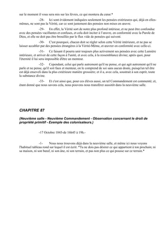 sur le moment il vous sera mis sur les lèvres, ce qui montera du cœur.*
             -28- Ici sont évidement indiquées seulement les pensées extérieures qui, déjà en elles-
mêmes, ne sont pas la Vérité, car ce sont justement des pensées non mises en œuvre.
                -29- En effet, la Vérité sort de notre plus profond intérieur, et ne peut être confondue
avec des pensées vacillantes et confuses, et cela doit inciter à l’œuvre, en conformité avec la Parole de
Dieu, et elle ne doit pas être brouillée par le flux vide de pensées qui suivent.
               -30- C'est pourquoi, chacun doit se régler selon cette Vérité intérieure, et ne pas se
laisser accabler par des pensées étrangères à la Vérité-Même, et œuvrer en conformité avec celle-ci.
                  -31- Ce faisant il pourra unir toujours plus activement ses pensées avec cette Lumière
intérieure, et arriver de cette façon à l'unité, et avec cela, à la ressemblance divine; après quoi, pour
l'éternité il lui sera impossible d'être un menteur.
               -32- Cependant, celui qui parle autrement qu'il ne pense, et qui agit autrement qu'il ne
parle et ne pense, qu'il soit faux et menteur, on le comprend de soi sans aucun doute, puisqu'un tel être
est déjà enseveli dans la plus extérieure matière grossière; et il a, avec cela, soustrait à son esprit, toute
la substance divine.
              -33- Et c'est ainsi que, pour ces élèves aussi, un tel Commandement est commenté; et,
étant donné que nous savons cela, nous pouvons nous transférer aussitôt dans la neuvième salle.




CHAPITRE 87

(Neuvième salle - Neuvième Commandement - Observation concernant le droit de
propriété primitif - Exemple des colonisateurs.)


               -17 Octobre 1843-de 16h45 à 19h.-


                -1-    Nous nous trouvons déjà dans la neuvième salle, et même ici nous voyons
l'habituel tableau rond sur lequel il est écrit: *Tu ne dois pas désirer ce qui appartient à ton prochain; ni
sa maison, ni son bœuf, ni son âne, ni son terrain, et pas non plus ce qui pousse sur ce terrain.*
 