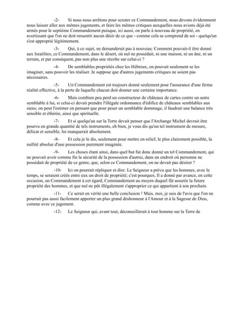 -2-     Si nous nous arrêtons pour scruter ce Commandement, nous devons évidemment
nous laisser aller aux mêmes jugements, et faire les mêmes critiques auxquelles nous avions déjà été
armés pour le septième Commandement puisque, ici aussi, on parle à nouveau de propriété, en
avertissant que l'on ne doit ressentir aucun désir de ce que - comme cela se comprend de soi - quelqu'un
s'est approprié légitimement.
                 -3-   Qui, à ce sujet, ne demanderait pas à nouveau: Comment pouvait-il être donné
aux Israélites, ce Commandement, dans le désert, où nul ne possédait, ni une maison, ni un âne, ni un
terrain, et par conséquent, pas non plus une récolte sur celui-ci ?
               -4-    De semblables propriétés chez les Hébreux, on pouvait seulement se les
imaginer, sans pouvoir les réaliser. Je suppose que d'autres jugements critiques ne soient pas
nécessaires.
                -5-      Un Commandement est toujours donné seulement pour l'assurance d'une ferme
réalité effective, à la perte de laquelle chacun doit donner une certaine importance.
                -6-     Mais combien peu perd un constructeur de châteaux de cartes contre un autre
semblable à lui, si celui-ci devait prendre l'illégale ordonnance d'édifice de châteaux semblables aux
siens; on peut l'estimer en pensant que pour peser un semblable dommage, il faudrait une balance très
sensible et éthérée, ainsi que spirituelle.
                -7-      Et si quelqu'un sur la Terre devait penser que l'Archange Michel devrait être
pourvu en grande quantité de tels instruments, eh bien, je vous dis qu'un tel instrument de mesure,
délicat et sensible, lui manquerait absolument.
               -8-     Et cela je le dis, seulement pour mettre en relief, le plus clairement possible, la
nullité absolue d'une possession purement imaginée.
               -9-     Les choses étant ainsi, dans quel but fut donc donné un tel Commandement, qui
ne pouvait avoir comme fin la sécurité de la possession d'autrui, dans un endroit où personne ne
possédait de propriété de ce genre, que, selon ce Commandement, on ne devait pas désirer ?
               -10- Ici on pourrait répliquer et dire: Le Seigneur a prévu que les hommes, avec le
temps, se seraient créés entre eux un droit de propriété; c'est pourquoi, Il a donné par avance, en cette
occasion, un Commandement à cet égard; Commandement au moyen duquel fût assurée la future
propriété des hommes, et que nul ne pût illégalement s'approprier ce qui appartient à son prochain.
               -11- Ce serait en vérité une belle conclusion ! Mais, moi, je suis de l'avis que l'on ne
pourrait pas aussi facilement apporter un plus grand déshonneur à l'Amour et à la Sagesse de Dieu,
comme avec ce jugement.
               -12-    Le Seigneur qui, avant tout, déconseillerait à tout homme sur la Terre de
 