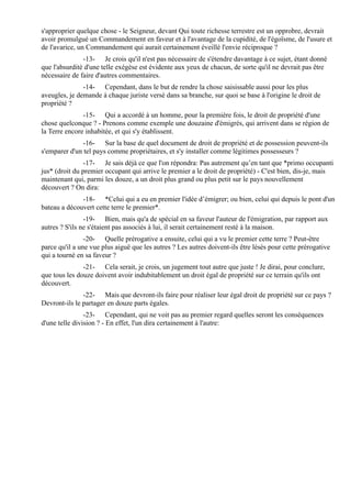 s'approprier quelque chose - le Seigneur, devant Qui toute richesse terrestre est un opprobre, devrait
avoir promulgué un Commandement en faveur et à l'avantage de la cupidité, de l'égoïsme, de l'usure et
de l'avarice, un Commandement qui aurait certainement éveillé l'envie réciproque ?
               -13- Je crois qu'il n'est pas nécessaire de s'étendre davantage à ce sujet, étant donné
que l'absurdité d'une telle exégèse est évidente aux yeux de chacun, de sorte qu'il ne devrait pas être
nécessaire de faire d'autres commentaires.
               -14- Cependant, dans le but de rendre la chose saisissable aussi pour les plus
aveugles, je demande à chaque juriste versé dans sa branche, sur quoi se base à l'origine le droit de
propriété ?
               -15- Qui a accordé à un homme, pour la première fois, le droit de propriété d'une
chose quelconque ? - Prenons comme exemple une douzaine d'émigrés, qui arrivent dans se région de
la Terre encore inhabitée, et qui s'y établissent.
               -16- Sur la base de quel document de droit de propriété et de possession peuvent-ils
s'emparer d'un tel pays comme propriétaires, et s'y installer comme légitimes possesseurs ?
                -17- Je sais déjà ce que l'on répondra: Pas autrement qu’en tant que *primo occupanti
jus* (droit du premier occupant qui arrive le premier a le droit de propriété) - C'est bien, dis-je, mais
maintenant qui, parmi les douze, a un droit plus grand ou plus petit sur le pays nouvellement
découvert ? On dira:
              -18- *Celui qui a eu en premier l'idée d’émigrer; ou bien, celui qui depuis le pont d'un
bateau a découvert cette terre le premier*.
                -19- Bien, mais qu'a de spécial en sa faveur l'auteur de l'émigration, par rapport aux
autres ? S'ils ne s'étaient pas associés à lui, il serait certainement resté à la maison.
                -20- Quelle prérogative a ensuite, celui qui a vu le premier cette terre ? Peut-être
parce qu'il a une vue plus aiguë que les autres ? Les autres doivent-ils être lésés pour cette prérogative
qui a tourné en sa faveur ?
               -21- Cela serait, je crois, un jugement tout autre que juste ! Je dirai, pour conclure,
que tous les douze doivent avoir indubitablement un droit égal de propriété sur ce terrain qu'ils ont
découvert.
               -22- Mais que devront-ils faire pour réaliser leur égal droit de propriété sur ce pays ?
Devront-ils le partager en douze parts égales.
                -23- Cependant, qui ne voit pas au premier regard quelles seront les conséquences
d'une telle division ? - En effet, l'un dira certainement à l'autre:
 