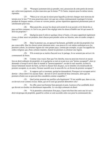 -24- *Pourquoi justement dois-je prendre, moi, possession de cette partie du terrain
qui, selon mon jugement, est plus mauvaise que la tienne ?* Et l'autre, toujours pour la même raison,
répondra:
                -25- *Mais je ne vois pas la raison pour laquelle je devrais changer mon morceau de
terrain avec le tien !* Et nous pourrions ainsi voir que nos colons continueraient à partager le terrain
pendant de longues années, et nous ne verrons jamais, qu'une répartition apparaisse pleinement juste et
satisfaisante pour tous.
               -26- Mais peut-être, un jour les douze arriveront-ils à un accord, et ils feront de ce
pays un bien commun; si c'est le cas, peut-il être négligé entre les douze d'établir une loi qui assure le
droit de propriété ?
                -27- Quelqu'un peut-il enlever quelque chose à l'autre, si le pays appartient également
à tous, et donc aussi ses produits, dont chacun peut prendre selon ses besoins, sans en rendre compte à
l'autre ?
               -28- Dans le premier cas, on aperçoit facilement, qu'établir un doit de propriété n'est
pas concevable. Que les choses soient sûrement ainsi, vous pouvez le voir même seulement avec les
premiers colons, en certaines régions de votre propre pays, comme par exemple, ce que l'on appelle les
ordres religieux qui, d'une certaine manière, étaient les premiers à coloniser une région.
            -29- S'ils avaient pu se mettre d'accord avec le partage, ils ne seraient pas arriver à la
communauté de biens.
                -30- Comme vous voyez, bien que l'on cherche, nous ne pouvons trouver en aucun
lieu un droit ordinaire de propriété; et si quelqu'un se met en avant avec son *primo occupanti*, alors je
demande si lorsqu'il arrive dans le monde le *postoccupantem*, on doit le tuer aussitôt, ou bien le
laisser lentement mourir de faim, ou bien le chasser hors du pays, ou le remettre à la miséricorde du
premier occupant, et, en outre, l'écraser aussitôt avec la nouvelle loi, en faveur du premier occupant ?
               -31- Je suppose qu'à ce moment, quelqu'un demanderait: Pourquoi cet occupant arrivé
dernier - chose dont il n'a aucune faute - devrait-il servir aussitôt de bouc émissaire, alors que les
premiers d'entre eux ne peuvent être considérés comme coupables ?
               -32- Quel juriste pourrait me justifier cela légalement ? Il me semble que, dans ce cas,
on devrait avoir comme avocat, Satan, qui est le seul qui pourrait démontrer cela !
               -33- En effet, pour tout homme bien-pensant et juste, la preuve d'un semblable droit
qui devrait en résulter est absolument impossible. Je vois déjà comment on dirait:
               -34- *A la première colonisation d'un pays, il peut très bien être omis une loi sur le
droit réciproque de propriété, quand les colons se sont accordés entre eux pour la communauté des
 