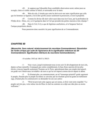 -45- Je suppose que l'absurdité d'une semblable observation serait, même pour un
aveugle, claire et visible comme le Soleil, et saisissable avec la main.
             -46- Mais de cela, il résulte que cette loi doit avoir une autre signification que celle
que les hommes se figurent, c'est à-dire qu'elle assure seulement la possession, et non la propriété.
                -47- Comme loi divine elle doit valoir aussi dans tous les Cieux, par la profondeur de
l'Ordre divin - Donc, où y a-t-il quelqu'un dans le Ciel qui possède des petites maisons et des champs ?
               -48- Dans le Ciel, il n'y a que de légitimes usufruitiers, et le Seigneur Seul est
l'unique propriétaire absolu.
               Nous passerons donc aussitôt à la juste signification de ce Commandement.




CHAPITRE 89

(Monarchie. Sens naturel: éclaircissement du neuvième Commandement. Dissolution
de l'ordre civique par suite de l'ignorance de la signification intérieure du dit
Commandement. Signification intérieure du neuvième Commandement.)


               -16 octobre 1843-de 16h15 à 18h15-


                -1-    Vous voyez, jusqu'à maintenant nous avons suivi le développement de tout cela,
depuis sa base naturelle; il manquait par contre complètement, la base d'une sanction divine plus
élevée, à travers laquelle seulement l’homme sur la Terre, spécialement dans son simple état naturel,
est guidé vers l'observance inviolable e de tout ce qui lui est imposé comme devoir depuis le début.
                -2-      Et d'autant plus, au commencement, un tel *monarque primitif* guide sagement
le peuple, d'autant plus le peuple lui-même se convainc par les résultats qu'un tel guide est réellement
sage, d'autant plus ils commencent à se demander les uns aux autres:
                -3-     "D'où lui provient cette sagesse qui est sienne, et d'où vient notre stupidité ? Le
peuple sait très peu, voire même rien de Dieu; le chef au contraire en a déjà une idée plus ou moins
suffisante."
 