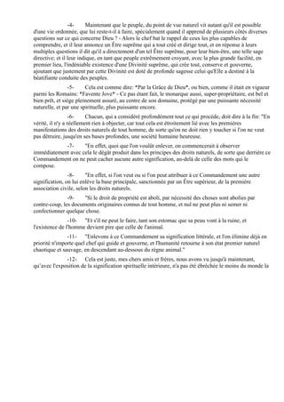 -4-     Maintenant que le peuple, du point de vue naturel vit autant qu'il est possible
d'une vie ordonnée, que lui reste-t-il à faire, spécialement quand il apprend de plusieurs côtés diverses
questions sur ce qui concerne Dieu ? - Alors le chef bat le rappel de ceux les plus capables de
comprendre, et il leur annonce un Être suprême qui a tout créé et dirige tout, et en réponse à leurs
multiples questions il dit qu'il a directement d'un tel Être suprême, pour leur bien-être, une telle sage
directive; et il leur indique, en tant que peuple extrêmement croyant, avec la plus grande facilité, en
premier lieu, l'indéniable existence d'une Divinité suprême, qui crée tout, conserve et gouverne,
ajoutant que justement par cette Divinité est doté de profonde sagesse celui qu'Elle a destiné à la
béatifiante conduite des peuples.
                 -5-    Cela est comme dire: *Par la Grâce de Dieu*, ou bien, comme il était en vigueur
parmi les Romains: *Favente Jove* - Ce pas étant fait, le monarque aussi, super-propriétaire, est bel et
bien prêt, et siège pleinement assuré, au centre de son domaine, protégé par une puissante nécessité
naturelle, et par une spirituelle, plus puissante encore.
                  -6-    Chacun, qui a considéré profondément tout ce qui procède, doit dire à la fin: "En
vérité, il n'y a réellement rien à objecter, car tout cela est étroitement lié avec les premières
manifestations des droits naturels de tout homme, de sorte qu'on ne doit rien y toucher si l'on ne veut
pas détruire, jusqu'en ses bases profondes, une société humaine heureuse.
            -7-     "En effet, quoi que l'on voulût enlever, on commencerait à observer
immédiatement avec cela le dégât produit dans les principes des droits naturels, de sorte que derrière ce
Commandement on ne peut cacher aucune autre signification, au-delà de celle des mots qui le
compose.
                -8-     "En effet, si l'on veut ou si l'on peut attribuer à ce Commandement une autre
signification, on lui enlève la base principale, sanctionnée par un Être supérieur, de la première
association civile, selon les droits naturels.
               -9-    "Si le droit de propriété est aboli, par nécessité des choses sont abolies par
contre-coup, les documents originaires connus de tout homme, et nul ne peut plus ni semer ni
confectionner quelque chose.
                -10- "Et s'il ne peut le faire, tant son estomac que sa peau vont à la ruine, et
l'existence de l'homme devient pire que celle de l'animal.
               -11- "Enlevons à ce Commandement sa signification littérale, et l'on élimine déjà en
priorité n'importe quel chef qui guide et gouverne, et l'humanité retourne à son état premier naturel
chaotique et sauvage, en descendant au-dessous du règne animal."
              -12- Cela est juste, mes chers amis et frères, nous avons vu jusqu'à maintenant,
qu’avec l'exposition de la signification spirituelle intérieure, n'a pas été ébréchée le moins du monde la
 