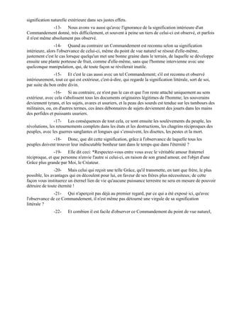 signification naturelle extérieure dans ses justes effets.
               -13- Nous avons vu aussi qu'avec l'ignorance de la signification intérieure d'un
Commandement donné, très difficilement, et souvent à peine un tiers de celui-ci est observé, et parfois
il n'est même absolument pas observé.
                -14- Quand au contraire un Commandement est reconnu selon sa signification
intérieure, alors l'observance de celui-ci, même du point de vue naturel se résout d'elle-même,
justement c'est le cas lorsque quelqu'un met une bonne graine dans le terrain, de laquelle se développe
ensuite une plante porteuse de fruit, comme d'elle-même, sans que l'homme intervienne avec une
quelconque manipulation, qui, de toute façon se révélerait inutile.
               -15- Et c'est le cas aussi avec un tel Commandement; s'il est reconnu et observé
intérieurement, tout ce qui est extérieur, c'est-à-dire, qui regarde la signification littérale, sort de soi,
par suite du bon ordre divin.
                -16- Si au contraire, ce n'est pas le cas et que l'on reste attaché uniquement au sens
extérieur, avec cela s'abolissent tous les documents originaires légitimes de l'homme; les souverains
deviennent tyrans, et les sujets, avares et usuriers, et la peau des sourds est tendue sur les tambours des
militaires, ou, en d'autres termes, ces ânes débonnaires de sujets deviennent des jouets dans les mains
des perfides et puissants usuriers.
               -17- Les conséquences de tout cela, ce sont ensuite les soulèvements du peuple, les
révolutions, les retournements complets dans les états et les destructions, les chagrins réciproques des
peuples, avec les guerres sanglantes et longues qui s’ensuivent, les disettes, les pestes et la mort.
              -18- Donc, que dit cette signification, grâce à l'observance de laquelle tous les
peuples doivent trouver leur indiscutable bonheur tant dans le temps que dans l'éternité ?
               -19- Elle dit ceci: *Respectez-vous entre vous avec le véritable amour fraternel
réciproque, et que personne n'envie l'autre si celui-ci, en raison de son grand amour, est l'objet d'une
Grâce plus grande par Moi, le Créateur.
                -20- Mais celui qui reçoit une telle Grâce, qu'il transmette, en tant que frère, le plus
possible, les avantages qui en découlent pour lui, en faveur de ses frères plus nécessiteux; de cette
façon vous instituerez un éternel lien de vie qu'aucune puissance terrestre ne sera en mesure de pouvoir
détruire de toute éternité !
              -21- Qui n'aperçoit pas déjà au premier regard, par ce qui a été exposé ici, qu'avec
l'observance de ce Commandement, il n'est même pas détourné une virgule de sa signification
littérale ?
                -22-    Et combien il est facile d'observer ce Commandement du point de vue naturel,
 