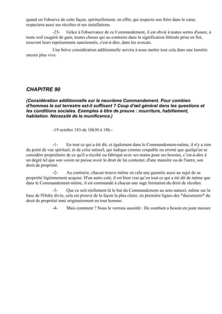 quand on l'observe de cette façon, spirituellement; en effet, qui respecte son frère dans le cœur,
respectera aussi ses récoltes et ses installations.
               -23- Grâce à l'observance de ce Commandement, il est obvié à toutes sortes d'usure, à
toute soif exagéré de gain, toutes choses qui au contraire dans la signification littérale prise en Soi,
trouvent leurs représentants sanctionnés, c'est-à-dire, dans les avocats.
               Une brève considération additionnelle servira à nous mettre tout cela dans une lumière
encore plus vive.




CHAPITRE 90

(Considération additionnelle sur le neuvième Commandement. Pour combien
d'hommes le sol terrestre est-il suffisant ? Coup d'œil général dans les questions et
les conditions sociales. Exemples à titre de preuve : nourriture, habillement,
habitation. Nécessité de la munificence.)


               -19 octobre 183-de 16h30 à 18h.-


               -1-     En tout ce qui a été dit, et également dans le Commandement-même, il n'y a rien
du point de vue spirituel, ni de celui naturel, qui indique comme coupable ou erroné que quelqu'un se
considère propriétaire de ce qu'il a récolté ou fabriqué avec ses mains pour ses besoins, c’est-à-dire à
un degré tel que son voisin ne puisse avoir le droit de lui contester, d'une manière ou de l'autre, son
droit de propriété.
                -2-   Au contraire, chacun trouve même en cela une garantie aussi au sujet de sa
propriété légitimement acquise. D'un autre coté, il est bien vrai qu’en tout ce qui a été dit de même que
dans le Commandement-même, il est commandé à chacun une sage limitation du droit de récolter.
               -3-     Que ce soit réellement là le but du Commandement au sens naturel, même sur la
base de l'Ordre divin, cela est prouvé de la façon la plus claire, en première lignes des *documents* du
droit de propriété inné originairement en tout homme.
               -4-     Mais comment ? Nous le verrons aussitôt : De combien a besoin en juste mesure
 