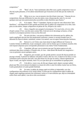 compositeur."
                 -19- "Bien", dis-Je; "mais maintenant, dites-Moi aussi, quelle composition vous-a-t-
elle été la plus plaisante, si l'on admet naturellement que l'exécution ait été faite par des maîtres de
valeur."
              -20- Même en ce cas, vous ne pourrez rien dire d'autre sinon que : "chacune de ces
compositions, bien que différentes les unes des autres, nous a beaucoup plu; mais il y en avait
quelques-unes qui nous paraissaient plus accessibles et plus familières que d'autres."
                -21- Et Je répète : "Bien !" Cependant, J'ajoute au sujet de votre observation "plus
familières" : cela dépend de la plus grande proximité entre la sphère du compositeur et la vôtre; mais
prise en elle-même, chaque composition est pleine de Vie, d'Esprit et de vérité !
               -22- Alors, à laquelle sera assignée la récompense ? Je vous le dis, si le roi, riche
d'esprit comme il l'est, veut-être juste comme Moi, il devrait ouvrir davantage sa bourse, et faire
remettre la récompense promise à tous au lieu d'un seul.
               -23- De tout cela donc, vous pouvez déduire très clairement que les sphères des
esprits angéliques doivent leur être proprement conformes, comme ce second exemple nous l'a
démontré de façon évidente; seulement, comme c'est naturel, sous un aspect beaucoup plus lumineux.
               -24- Partout il y a la Vérité, mais étant donné le degré différent de l'Amour, la
Lumière formée est différente; et par conséquent, autres sont les formes qui en résultent; toutefois elles
sont toujours disposées pour correspondre pleinement à une même Vérité Fondamentale.
              -25- Cependant, afin que vous ne pensiez pas que l'on puisse apercevoir cela
seulement dans deux exemples, à l'instant cités, Je veux - étant donné Ma faculté très imaginative -
vous en présenter encore quelques autres.
               -26- Imaginons, par exemple, que dix grands peintres eussent dû chacun peindre un
paysage oriental. A présent les tableaux sont prêts et remis; allez les voir, et observez-les bien; et vous
constaterez qu'ils sont pour ainsi dire, tous plus beaux les uns que les autres. Chacun représente de
façon vivante, une région orientale, mais il n'y en a pas deux qui se ressemblent en quelque point.
               -27- Cela dérive, voyez-vous, du fait que chaque esprit, depuis sa propre sphère
placée par Moi, est en mesure de préparer au moyen de celle-ci, pour lui-même et pour tous ses frères,
le plus grand plaisir et la plus grande béatitude.
               -28- En outre, la sphère de chaque esprit est infinie et inépuisable, avec des
configurations merveilleuses et de variété infinie. Et bien que les configurations dans la sphère de
chaque esprit angélique puissent être infiniment variées et si merveilleuses que, déjà en contemplant
celles d'une seule sphère, vous devez dire ouvertement :
 