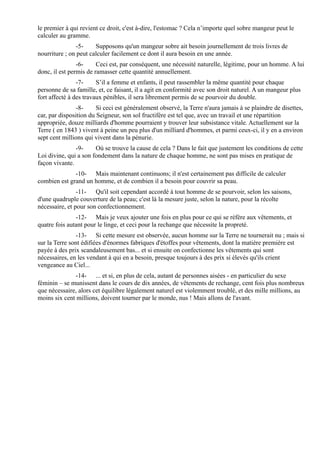 le premier à qui revient ce droit, c'est à-dire, l'estomac ? Cela n’importe quel sobre mangeur peut le
calculer au gramme.
                -5-    Supposons qu'un mangeur sobre ait besoin journellement de trois livres de
nourriture ; on peut calculer facilement ce dont il aura besoin en une année.
                -6-     Ceci est, par conséquent, une nécessité naturelle, légitime, pour un homme. A lui
donc, il est permis de ramasser cette quantité annuellement.
                -7-     S’il a femme et enfants, il peut rassembler la même quantité pour chaque
personne de sa famille, et, ce faisant, il a agit en conformité avec son droit naturel. A un mangeur plus
fort affecté à des travaux pénibles, il sera librement permis de se pourvoir du double.
                -8-     Si ceci est généralement observé, la Terre n'aura jamais à se plaindre de disettes,
car, par disposition du Seigneur, son sol fructifère est tel que, avec un travail et une répartition
appropriée, douze milliards d'homme pourraient y trouver leur subsistance vitale. Actuellement sur la
Terre ( en 1843 ) vivent à peine un peu plus d'un milliard d'hommes, et parmi ceux-ci, il y en a environ
sept cent millions qui vivent dans la pénurie.
               -9-     Où se trouve la cause de cela ? Dans le fait que justement les conditions de cette
Loi divine, qui a son fondement dans la nature de chaque homme, ne sont pas mises en pratique de
façon vivante.
              -10- Mais maintenant continuons; il n'est certainement pas difficile de calculer
combien est grand un homme, et de combien il a besoin pour couvrir sa peau.
                -11- Qu'il soit cependant accordé à tout homme de se pourvoir, selon les saisons,
d'une quadruple couverture de la peau; c'est là la mesure juste, selon la nature, pour la récolte
nécessaire, et pour son confectionnement.
               -12- Mais je veux ajouter une fois en plus pour ce qui se réfère aux vêtements, et
quatre fois autant pour le linge, et ceci pour la rechange que nécessite la propreté.
                -13- Si cette mesure est observée, aucun homme sur la Terre ne tournerait nu ; mais si
sur la Terre sont édifiées d'énormes fabriques d'étoffes pour vêtements, dont la matière première est
payée à des prix scandaleusement bas... et si ensuite on confectionne les vêtements qui sont
nécessaires, en les vendant à qui en a besoin, presque toujours à des prix si élevés qu'ils crient
vengeance au Ciel...
               -14- ... et si, en plus de cela, autant de personnes aisées - en particulier du sexe
féminin – se munissent dans le cours de dix années, de vêtements de rechange, cent fois plus nombreux
que nécessaire, alors cet équilibre légalement naturel est violemment troublé, et des mille millions, au
moins six cent millions, doivent tourner par le monde, nus ! Mais allons de l'avant.
 