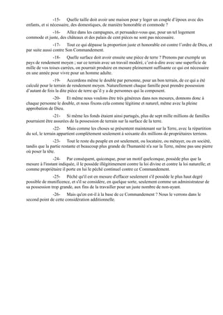 -15- Quelle taille doit avoir une maison pour y loger un couple d’époux avec des
enfants, et si nécessaire, des domestiques, de manière honorable et commode ?
             -16- Allez dans les campagnes, et persuadez-vous que, pour un tel logement
commode et juste, des châteaux et des palais de cent pièces ne sont pas nécessaire.
                -17- Tout ce qui dépasse la proportion juste et honorable est contre l’ordre de Dieu, et
par suite aussi contre Son Commandement.
               -18- Quelle surface doit avoir ensuite une pièce de terre ? Prenons par exemple un
pays de rendement moyen ; sur ce terrain avec un travail modéré, c’est-à-dire avec une superficie de
mille de vos toises carrées, on pourrait produire en mesure pleinement suffisante ce qui est nécessaire
en une année pour vivre pour un homme adulte.
               -19- Accordons même le double par personne, pour un bon terrain, de ce qui a été
calculé pour le terrain de rendement moyen. Naturellement chaque famille peut prendre possession
d’autant de fois la dite pièce de terre qu’il y a de personnes qui la composent.
              -20- Et même nous voulons être très généreux dans nos mesures, donnons donc à
chaque personne le double, et nous fixons cela comme légitime et naturel, même avec la pleine
approbation de Dieu.
               -21- Si même les fonds étaient ainsi partagés, plus de sept mille millions de familles
pourraient être assurées de la possession de terrain sur la surface de la terre.
                 -22- Mais comme les choses se présentent maintenant sur la Terre, avec la répartition
du sol, le terrain appartient complètement seulement à soixante dix millions de propriétaires terriens.
                -23- Tout le reste du peuple en est seulement, ou locataire, ou métayer, ou en société,
tandis que la partie restante et beaucoup plus grande de l'humanité n'a sur la Terre, même pas une pierre
où poser la tête.
               -24- Par conséquent, quiconque, pour un motif quelconque, possède plus que la
mesure à l'instant indiquée, il le possède illégitimement contre la loi divine et contre la loi naturelle; et
comme propriétaire il porte en lui le péché continuel contre ce Commandement.
               -25- Péché qu'il est en mesure d'effacer seulement s'il possède le plus haut degré
possible de munificence, et s'il se considère, en quelque sorte, seulement comme un administrateur de
sa possession trop grande, aux fins de la travailler pour un juste nombre de non-ayant.
              -26- Mais qu'en est-il à la base de ce Commandement ? Nous le verrons dans le
second point de cette considération additionnelle.
 